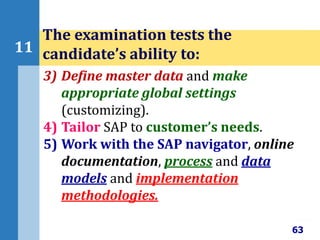 63
11
The examination tests the
candidate’s ability to:
3) Define master data and make
appropriate global settings
(customizing).
4) Tailor SAP to customer’s needs.
5) Work with the SAP navigator, online
documentation, process and data
models and implementation
methodologies.
 