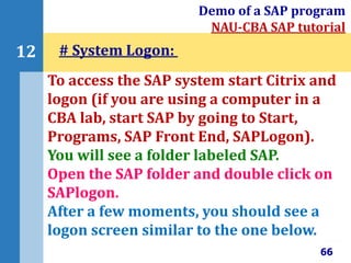 66
12
Demo of a SAP program
NAU-CBA SAP tutorial
To access the SAP system start Citrix and
logon (if you are using a computer in a
CBA lab, start SAP by going to Start,
Programs, SAP Front End, SAPLogon).
You will see a folder labeled SAP.
Open the SAP folder and double click on
SAPlogon.
After a few moments, you should see a
logon screen similar to the one below.
# System Logon:
 