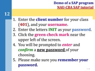 73
12
Demo of a SAP program
NAU-CBA SAP tutorial
1. Enter the client number for your class
(401), and your username.
2. Enter the letters INIT as your password.
3. Click the green check mark near the
upper left of the screen.
4. You will be prompted to enter and
confirm a new password of your
choosing.
5. Please make sure you remember your
password.
 