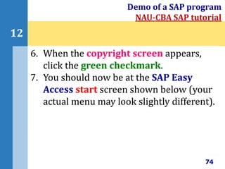 74
12
Demo of a SAP program
NAU-CBA SAP tutorial
6. When the copyright screen appears,
click the green checkmark.
7. You should now be at the SAP Easy
Access start screen shown below (your
actual menu may look slightly different).
 