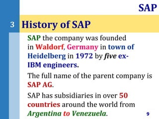 SAP the company was founded
in Waldorf, Germany in town of
Heidelberg in 1972 by five ex-
IBM engineers.
The full name of the parent company is
SAP AG.
SAP has subsidiaries in over 50
countries around the world from
Argentina to Venezuela.
History of SAP
9
SAP
3
 