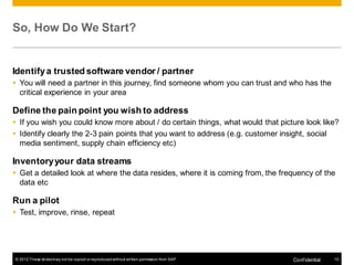 So, How Do We Start?


Identify a trusted software vendor / partner
 You will need a partner in this journey, find someone whom you can trust and who has the
  critical experience in your area

Define the pain point you wish to address
 If you wish you could know more about / do certain things, what would that picture look like?
 Identify clearly the 2-3 pain points that you want to address (e.g. customer insight, social
  media sentiment, supply chain efficiency etc)

Inventory your data streams
 Get a detailed look at where the data resides, where it is coming from, the frequency of the
  data etc

Run a pilot
 Test, improve, rinse, repeat




© 2012 These slides may not be copied or reproduced without written permission from SAP   Conf idential   10
 