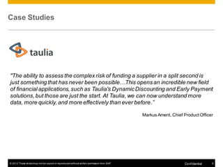Case Studies




"The ability to assess the complex risk of funding a supplier in a split second is
just something that has never been possible…This opens an incredible new field
of financial applications, such as Taulia's Dynamic Discounting and Early Payment
solutions, but those are just the start. At Taulia, we can now understand more
data, more quickly, and more effectively than ever before.”

                                                                                          Markus Ament, Chief Product Officer




© 2012 These slides may not be copied or reproduced without written permission from SAP                        Conf idential   8
 