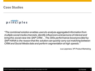 Case Studies




“The combined solution enables users to analyze aggregated information from
multiple social media channels, identify influencers and persons of interest and
bring this social view into SAP CRM… The 300x performance boost provided by
SAP HANA is the reason that the solution can quickly carry out matching between
CRM and Social Media data and perform segmentation at high speeds.”

                                                                                          Lou Leporace, VP Product Marketing




© 2012 These slides may not be copied or reproduced without written permission from SAP                       Conf idential   9
 