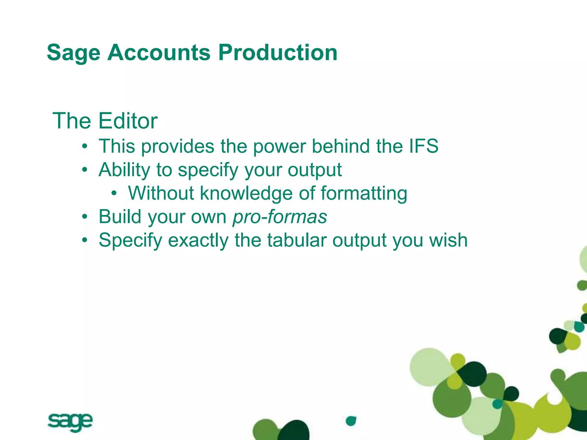 Sage Accounts Production
The Editor
• This provides the power behind the IFS
• Ability to specify your output
• Without knowledge of formatting
• Build your own pro-formas
• Specify exactly the tabular output you wish
 