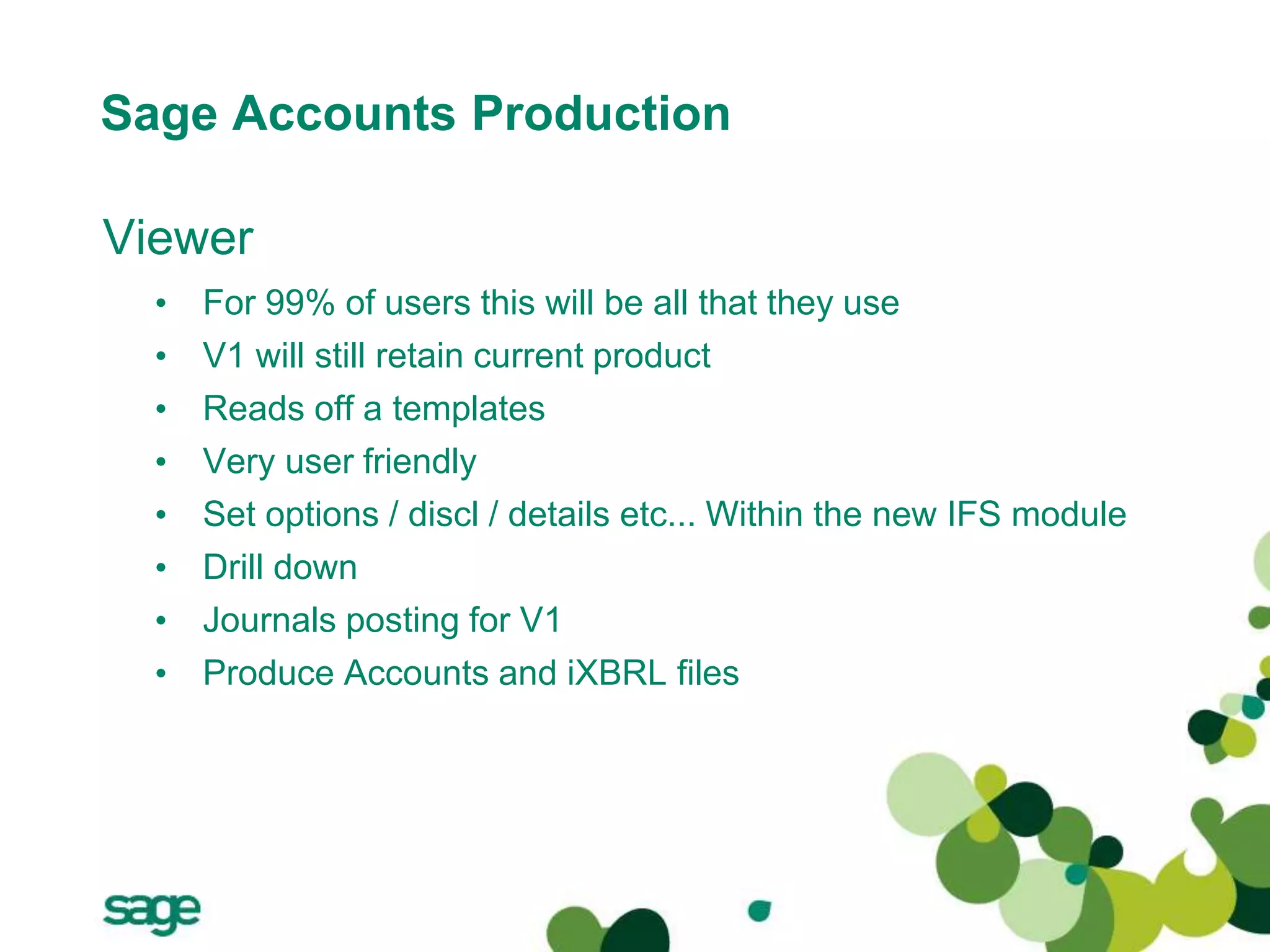 Sage Accounts Production
Viewer
• For 99% of users this will be all that they use
• V1 will still retain current product
• Reads off a templates
• Very user friendly
• Set options / discl / details etc... Within the new IFS module
• Drill down
• Journals posting for V1
• Produce Accounts and iXBRL files
 