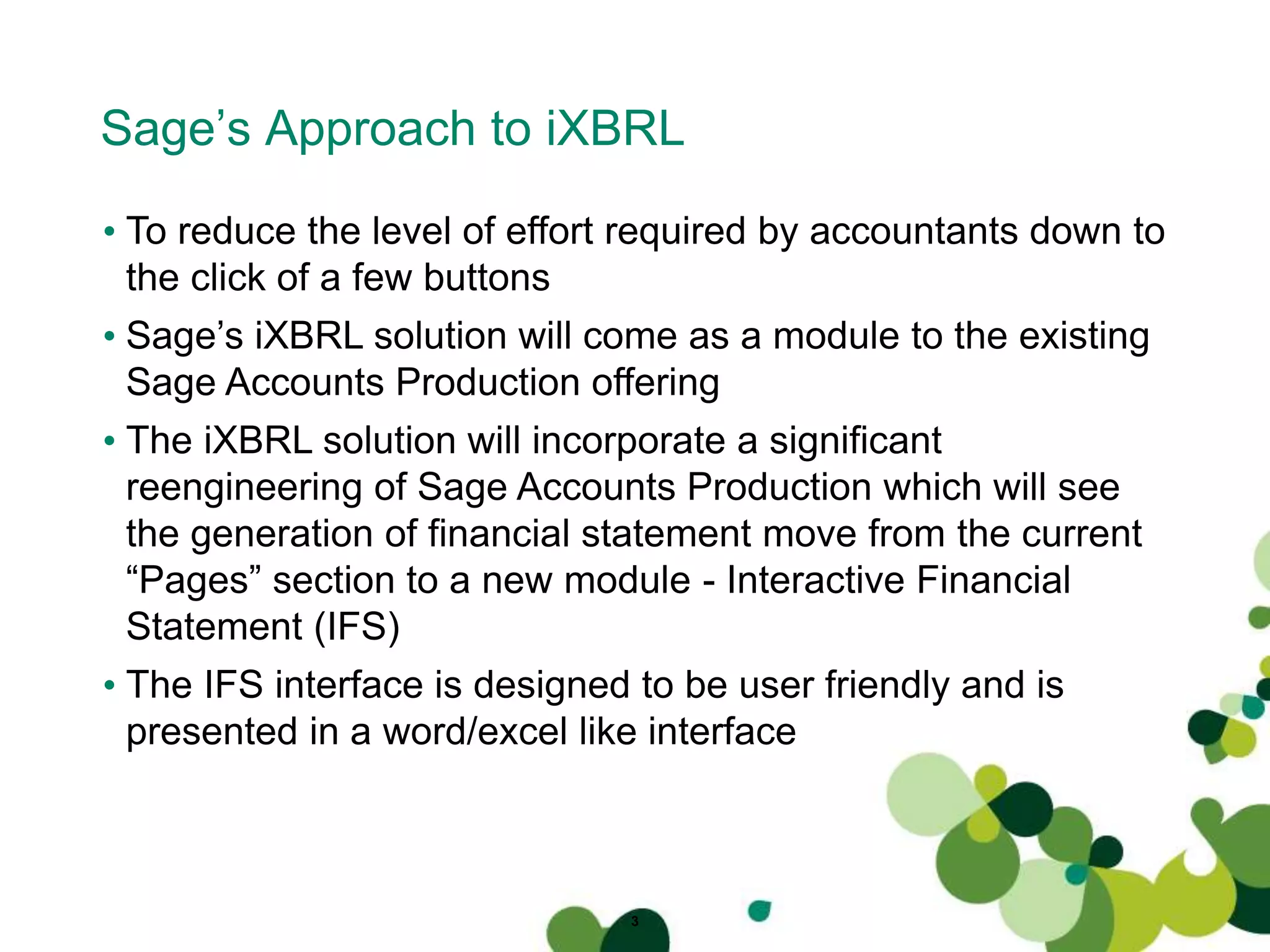 Sage’s Approach to iXBRL
3
• To reduce the level of effort required by accountants down to
the click of a few buttons
• Sage’s iXBRL solution will come as a module to the existing
Sage Accounts Production offering
• The iXBRL solution will incorporate a significant
reengineering of Sage Accounts Production which will see
the generation of financial statement move from the current
“Pages” section to a new module - Interactive Financial
Statement (IFS)
• The IFS interface is designed to be user friendly and is
presented in a word/excel like interface
 
