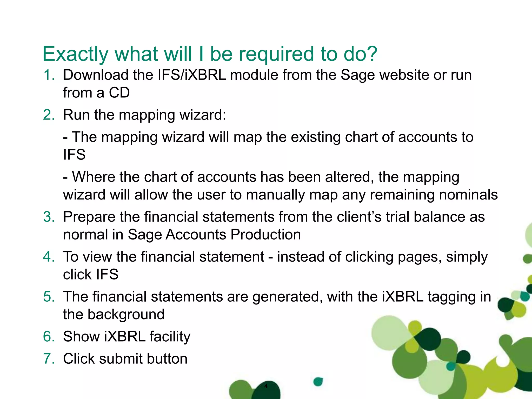 Exactly what will I be required to do?
4
1. Download the IFS/iXBRL module from the Sage website or run
from a CD
2. Run the mapping wizard:
- The mapping wizard will map the existing chart of accounts to
IFS
- Where the chart of accounts has been altered, the mapping
wizard will allow the user to manually map any remaining nominals
3. Prepare the financial statements from the client’s trial balance as
normal in Sage Accounts Production
4. To view the financial statement - instead of clicking pages, simply
click IFS
5. The financial statements are generated, with the iXBRL tagging in
the background
6. Show iXBRL facility
7. Click submit button
 