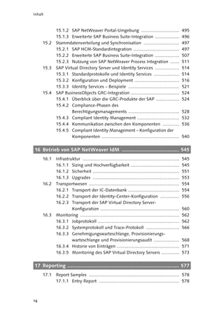 Inhalt



             15.1.2 SAP NetWeaver Portal-Umgebung ..............................                          495
             15.1.3 Erweiterte SAP Business Suite-Integration ...................                         496
     15.2    Stammdatenverteilung und Synchronisation ............................                        497
             15.2.1 SAP HCM-Standardintegration ....................................                      497
             15.2.2 Erweiterte SAP Business Suite-Integration ...................                         507
             15.2.3 Nutzung von SAP NetWeaver Process Integration .......                                 511
     15.3    SAP Virtual Directory Server und Identity Services ...................                       514
             15.3.1 Standardprotokolle und Identity Services ....................                         514
             15.3.2 Konfiguration und Deployment ...................................                      516
             15.3.3 Identity Services – Beispiele ........................................                521
     15.4    SAP BusinessObjects GRC-Integration ......................................                   524
             15.4.1 Überblick über die GRC-Produkte der SAP ..................                            524
             15.4.2 Compliance-Phasen des
                     Berechtigungsmanagements ........................................                    528
             15.4.3 Compliant Identity Management .................................                       532
             15.4.4 Kommunikation zwischen den Komponenten .............                                  536
             15.4.5 Compliant Identity Management – Konfiguration der
                     Komponenten .............................................................            540


16 Betrieb von SAP NetWeaver IdM ........................................ 545
     16.1    Infrastruktur ............................................................................   545
             16.1.1 Sizing und Hochverfügbarkeit ......................................                   545
             16.1.2 Sicherheit ....................................................................       551
             16.1.3 Upgrades ....................................................................         553
     16.2    Transportwesen .......................................................................       554
             16.2.1 Transport der IC-Datenbank ........................................                   554
             16.2.2 Transport der Identity-Center-Konfiguration ...............                           556
             16.2.3 Transport der SAP Virtual Directory Server-
                      Konfiguration ..............................................................        560
     16.3    Monitoring ..............................................................................    562
             16.3.1 Jobprotokoll ................................................................         562
             16.3.2 Systemprotokoll und Trace-Protokoll ..........................                        566
             16.3.3 Genehmigungswarteschlange, Provisionierungs-
                      warteschlange und Provisionierungsaudit ....................                        568
             16.3.4 Historie von Einträgen .................................................              571
             16.3.5 Monitoring des SAP Virtual Directory Servers ..............                           573


17 Reporting .............................................................................. 577
     17.1    Report Samples ....................................................................... 578
             17.1.1 Entry Report ............................................................... 578



14
 