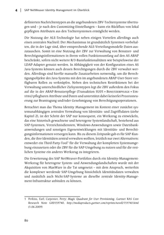 4   SAP NetWeaver Identity Management im Überblick



    definierten Nachrichtentypen an die angebundenen ZBV-Tochtersysteme übertra-
    gen und – je nach den Customizing-Einstellungen – kann ein Rückfluss von lokal
    gepflegten Attributen aus den Tochtersystemen ermöglicht werden.

    Die Nutzung der ALE-Technologie hat neben einigen Vorteilen allerdings auch
    einen zentralen Nachteil: Der Mechanismus ist grundsätzlich Systemen vorbehal-
    ten, die in der Lage sind, über entsprechende ALE-Verteilungsmodelle Daten aus-
    zutauschen. Somit ist eine Nutzung der ZBV zur Verwaltung von Benutzer- und
    Berechtigungsinformationen in ihrem vollen Funktionsumfang auf den AS ABAP
    beschränkt, sofern nicht weitere R/3-Basisfunktionalitäten wie beispielsweise der
    LDAP-Adapter genutzt werden. In Abhängigkeit von der Konfiguration eines AS
    Java-Systems können auch dessen Berechtigungen durch die ZBV verwaltet wer-
    den. Allerdings sind hierfür manuelle Zusatzarbeiten notwendig, um die Berech-
    tigungsobjekte des Java-Systems mit den im angebundenen ABAP-User-Store ver-
    fügbaren Rollen zu verknüpfen. Neben den technischen Restriktionen bei der
    Verwaltung unterschiedlicher Zielsystemtypen legt die ZBV außerdem den Fokus
    auf die in der ABAP-Benutzerpflege (Transaktion SU01 Benutzerpflege Ein-
    stieg) pflegbaren Attribute und Daten und unterstützt dabei keinerlei Prozesssteu-
    erung zur Beantragung und/oder Genehmigung von Berechtigungsoperationen.

    Betrachtet man das Thema Identity Management im Kontext einer zunächst sys-
    temunabhängigen zentralen Verwaltung von Identitäts- und Zugriffsdaten (siehe
    Kapitel 2), ist der Schritt der SAP nur konsequent, ein Werkzeug zu entwickeln,
    das eine historisch gewachsene und heterogene Systemlandschaft, bestehend aus
    SAP-Systemen, Verzeichnisdiensten, Windows-Anwendungen sowie Datenbank-
    anwendungen und sonstigen Eigenentwicklungen mit Identitäts- und Berechti-
    gungsinformationen versorgen kann. Bis zu diesem Zeitpunkt gab es für SAP-Kun-
    den, die ihre Identitäten zentral verwalten wollten, letztlich nur zwei Alternativen:
    entweder ein Third-Party-Tool1 für die Verwaltung der kompletten Systemumge-
    bung einzusetzen oder die ZBV für die SAP-Umgebung zu nutzen und für die rest-
    lichen Systeme ein anderes Werkzeug zu integrieren.

    Die Erweiterung des SAP NetWeaver-Portfolios durch ein Identity-Management-
    Werkzeug für heterogene System- und Anwendungslandschaften wurde mit der
    Akquisition von MaxWare in die Tat umgesetzt – mit dem Anspruch, weiterhin
    die komplexer werdende SAP-Umgebung hinsichtlich Identitätsdaten verwalten
    und zusätzlich auch Nicht-SAP-Systeme an dieselbe zentrale Identity-Manage-
    ment-Infrastruktur anbinden zu können.




    1 Perkins, Earl; Carpenter, Perry: Magic Quadrant for User Provisioning. Gartner RAS Core
      Research Note G00159740. http://mediaproducts.gartner.com/reprints/novell/159740.html
      (1.06.2009)




    80
 