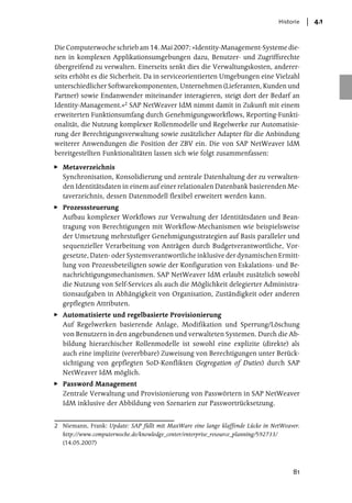 Historie   4.1


Die Computerwoche schrieb am 14. Mai 2007: »Identity-Management-Systeme die-
nen in komplexen Applikationsumgebungen dazu, Benutzer- und Zugriffsrechte
übergreifend zu verwalten. Einerseits senkt dies die Verwaltungskosten, anderer-
seits erhöht es die Sicherheit. Da in serviceorientierten Umgebungen eine Vielzahl
unterschiedlicher Softwarekomponenten, Unternehmen (Lieferanten, Kunden und
Partner) sowie Endanwender miteinander interagieren, steigt dort der Bedarf an
Identity-Management.«2 SAP NetWeaver IdM nimmt damit in Zukunft mit einem
erweiterten Funktionsumfang durch Genehmigungsworkflows, Reporting-Funkti-
onalität, die Nutzung komplexer Rollenmodelle und Regelwerke zur Automatisie-
rung der Berechtigungsverwaltung sowie zusätzlicher Adapter für die Anbindung
weiterer Anwendungen die Position der ZBV ein. Die von SAP NetWeaver IdM
bereitgestellten Funktionalitäten lassen sich wie folgt zusammenfassen:

   Metaverzeichnis
   Synchronisation, Konsolidierung und zentrale Datenhaltung der zu verwalten-
   den Identitätsdaten in einem auf einer relationalen Datenbank basierenden Me-
   taverzeichnis, dessen Datenmodell flexibel erweitert werden kann.
   Prozesssteuerung
   Aufbau komplexer Workflows zur Verwaltung der Identitätsdaten und Bean-
   tragung von Berechtigungen mit Workflow-Mechanismen wie beispielsweise
   der Umsetzung mehrstufiger Genehmigungsstrategien auf Basis paralleler und
   sequenzieller Verarbeitung von Anträgen durch Budgetverantwortliche, Vor-
   gesetzte, Daten- oder Systemverantwortliche inklusive der dynamischen Ermitt-
   lung von Prozessbeteiligten sowie der Konfiguration von Eskalations- und Be-
   nachrichtigungsmechanismen. SAP NetWeaver IdM erlaubt zusätzlich sowohl
   die Nutzung von Self-Services als auch die Möglichkeit delegierter Administra-
   tionsaufgaben in Abhängigkeit von Organisation, Zuständigkeit oder anderen
   gepflegten Attributen.
   Automatisierte und regelbasierte Provisionierung
   Auf Regelwerken basierende Anlage, Modifikation und Sperrung/Löschung
   von Benutzern in den angebundenen und verwalteten Systemen. Durch die Ab-
   bildung hierarchischer Rollenmodelle ist sowohl eine explizite (direkte) als
   auch eine implizite (vererbbare) Zuweisung von Berechtigungen unter Berück-
   sichtigung von gepflegten SoD-Konflikten (Segregation of Duties) durch SAP
   NetWeaver IdM möglich.
   Password Management
   Zentrale Verwaltung und Provisionierung von Passwörtern in SAP NetWeaver
   IdM inklusive der Abbildung von Szenarien zur Passwortrücksetzung.


2 Niemann, Frank: Update: SAP füllt mit MaxWare eine lange klaffende Lücke in NetWeaver.
  http://www.computerwoche.de/knowledge_center/enterprise_resource_planning/592733/
  (14.05.2007)




                                                                                     81
 