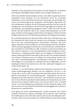 4   SAP NetWeaver Identity Management im Überblick



    Zusätzlich zu den eigentlichen Daten gehören auch die Regelwerke zur Reaktion
    auf Ereignisse (Hinzufügen/Ändern/Löschen) zum jeweiligen Identity Store.

    Neben den aktuellen Datenbeständen werden in den dafür vorgesehenen Daten-
    banktabellen (siehe Abschnitt 10.3) die historischen Werte der verwalteten
    Objektklassen sowie Audit-Informationen über beantragte und genehmigte Res-
    sourcen für Auswertungszwecke vorgehalten. Mit Ausnahme sogenannter Job,
    Pass und Repository Templates, die der Anbindung zusätzlicher Systeme sowie der
    Konfiguration von Standardjobs und Provisionierungsaufgaben im Rahmen von
    Entwicklungs- und Konfigurationstätigkeiten dienen, stehen alle Daten für den
    Betrieb von SAP NetWeaver IdM in der zentralen Datenbankinstanz zur Verfü-
    gung. Templates werden dagegen auf dem Filesystem abgelegt und können bei den
    Konfigurationsarbeiten in der Administrationskonsole als Vorlage genutzt werden.

    Die Laufzeitkomponenten (IC Runtime) bilden neben den UI-Komponenten und
    der Datenbank die dritte Schicht der Identity-Center-Architektur. Grundsätzlich
    lassen sich zwei Laufzeitkomponenten unterscheiden: Dispatcher und Event
    Agents. Dispatcher werden konfiguriert, um Warteschlangen mit Jobs, Workflow-
    und Provisionierungsaufgaben abzuarbeiten, und sind somit das »ausführende Or-
    gan« innerhalb von SAP NetWeaver IdM. Es können in jedem Unternehmen ein
    oder mehrere Dispatcher in der Systemlandschaft verteilt konfiguriert werden.
    Dabei kann u. a. festgelegt werden, welche Art von Aufgaben ein bestimmter Dis-
    patcher erfüllt und in welchen Intervallen er dies tun soll. Eine verteilte Installation
    von mehreren Dispatchern kann aus Gründen der Lastverteilung sinnvoll, aber
    auch unter netzwerktopologischen Gesichtspunkten (Sicherheit, Firewall, Ge-
    schwindigkeit etc.) notwendig sein. Außerdem besteht die Möglichkeit, eine Ent-
    kopplung bestimmter hoch priorisierter oder eher unkritischer Aufgaben zu er-
    reichen (siehe Kapitel 16).

    In Release 7.1 von SAP NetWeaver IdM wird der Dispatcher noch immer für die
    beiden Laufzeitumgebungen Windows und Java ausgeliefert. Das hat u. a. den
    Grund, dass es auch im SAP Provisioning Framework (siehe Kapitel 14) noch aus-
    gelieferte Bestandteile der Instrumentierung gibt – beispielsweise für das User
    Management des Microsoft Active Directorys –, die die Windows-Laufzeit voraus-
    setzen, da sie Windows-spezifische Funktionalitäten wie beispielsweise das Active
    Directory Services Interface (ADSI) nutzen. Das Ziel von SAP ist aber, in Zukunft
    mit der Java-Laufzeitumgebung auszukommen und die Windows-Laufzeit nicht
    mehr zu nutzen, um eine entsprechende Plattformunabhängigkeit der IC-Runtime-
    Komponenten zu gewährleisten.

    Event Agents, die zweite Laufzeitkomponente, werden verwendet, um in Quell-
    und/oder Zielsystemen Ereignisse abzufangen, die im Identity Center wiederum
    die Ausführung von Jobs oder Tasks initiieren können (für weiterführende Infor-
    mationen siehe Literaturverzeichnis). Ein einfaches Beispiel ist die Überwachung



    88
 