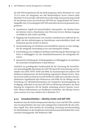 4   SAP NetWeaver Identity Management im Überblick



    der SAP VDS beispielsweise für die HCM-Integration (siehe Abschnitte 4.5.1 und
    15.2.1) sowie zur Integration mit SAP BusinessObjects Access Control (siehe
    Abschnitt 15.4) verwendet. SAP liefert hierzu die nötige Instrumentierung sowohl
    für das Identity Center als auch für den SAP VDS aus. Einige Beispiele für Anwen-
    dungsfälle einer Verwendung des SAP VDS sind neben den bereits genannten Inte-
    grationen:

         virtualisierter Zugriff auf unterschiedliche Datenquellen, wie Identity Stores
         des Identity Centers, Datenbanken oder Directory Services Markup Language
         v2 (DSMLv2), über LDAP und SPML
         Mapping und Transformation von einzelnen Attributwerten während des Zu-
         griffs, um den Anforderungen an Datenformate unterschiedlicher Quell- und
         Zielsysteme gerecht werden zu können
         Zusammenfassung von Attributen unterschiedlicher Systeme in einer Anfrage.
         Für die anfragende Anwendung ist nur eine Datenquelle sichtbar.
         Einschränkung von verfügbaren Attributen und Filterung der Wertemenge von
         Daten in Abhängigkeit von den Anmeldeinformationen des anfragenden Be-
         nutzers
         dynamische Ermittlung der Verbindungsdaten in Abhängigkeit von Attributen
         des Anwenders (beispielsweise E-Mail-Adresse)

    Zusätzlich zur grundlegenden Funktionalität für die Umsetzung der beschriebe-
    nen Anwendungsfälle übernimmt der SAP VDS durch die Unterstützung von Pro-
    tokollen wie LDAP, HTTP, SOAP und SPML im Zusammenspiel mit anderen SAP
    NetWeaver-Komponenten die Bereitstellung sogenannter Identity Services. Iden-
    tity Services stellen im Kontext von SAP NetWeaver IdM einen zentralen und stan-
    dardisierten Zugriffspunkt über Webservices und SPML für die Abfrage und die
    Verwaltung von Identitätsinformationen der kompletten Systemumgebung zur
    Verfügung. Außerdem ist mit dem SAP VDS ein Werkzeug vorhanden, das durch
    Nutzung der integrierten API die flexible Anbindung weiterer Systeme verein-
    facht. Weitere Informationen zur detaillierten Architektur, den Identity Services
    sowie weiteren Use Cases erhalten Sie in Abschnitt 15.3.


    4.2.3      Gesamtarchitektur – Identity Center und SAP VDS
    Kombiniert man die beiden Komponenten Identity Center und SAP VDS, entsteht
    eine Gesamtarchitektur mit einer sehr umfangreichen Schnittstelle für den einfa-
    chen Zugriff. Dies dient letztlich der Verwaltung, Verteilung und Bereitstellung
    der Identitätsdaten in der kompletten Unternehmenssystemlandschaft über einen
    zentralen Einstiegspunkt: SAP NetWeaver IdM.




    90
 