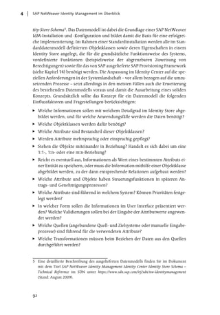 4   SAP NetWeaver Identity Management im Überblick



    tity-Store-Schema5. Das Datenmodell ist dabei die Grundlage einer SAP NetWeaver
    IdM-Installation und -Konfiguration und bildet damit die Basis für eine erfolgrei-
    che Implementierung. Im Rahmen einer Standardinstallation werden alle im Stan-
    darddatenmodell definierten Objektklassen sowie deren Eigenschaften in einem
    Identity Store angelegt, die für die grundsätzliche Funktionsweise des Systems,
    vordefinierte Funktionen (beispielsweise der abgrenzbaren Zuweisung von
    Berechtigungen) sowie für das von SAP ausgelieferte SAP Provisioning Framework
    (siehe Kapitel 14) benötigt werden. Die Anpassung im Identity Center auf die spe-
    ziellen Anforderungen in der Systemlandschaft – vor allem bezogen auf die umzu-
    setzenden Prozesse – setzt allerdings in den meisten Fällen auch die Erweiterung
    des bestehenden Datenmodells voraus und damit die Ausarbeitung eines soliden
    Konzepts. Grundsätzlich sollte das Konzept für ein Datenmodell die folgenden
    Einflussfaktoren und Fragestellungen berücksichtigen:

         Welche Informationen sollen mit welchem Detailgrad im Identity Store abge-
         bildet werden, und für welche Anwendungsfälle werden die Daten benötigt?
         Welche Objektklassen werden dafür benötigt?
         Welche Attribute sind Bestandteil dieser Objektklassen?
         Werden Attribute mehrsprachig oder einsprachig gepflegt?
         Stehen die Objekte miteinander in Beziehung? Handelt es sich dabei um eine
         1:1-, 1:n- oder eine m:n-Beziehung?
         Reicht es eventuell aus, Informationen als Wert eines bestimmten Attributs ei-
         ner Entität zu speichern, oder muss die Information mithilfe einer Objektklasse
         abgebildet werden, zu der dann entsprechende Relationen aufgebaut werden?
         Welche Attribute und Objekte haben Steuerungsfunktionen in späteren An-
         trags- und Genehmigungsprozessen?
         Welche Attribute sind führend in welchem System? Können Prioritäten festge-
         legt werden?
         In welcher Form sollen die Informationen im User Interface präsentiert wer-
         den? Welche Validierungen sollen bei der Eingabe der Attributwerte angewen-
         det werden?
         Welche Quellen (angebundene Quell- und Zielsysteme oder manuelle Eingabe-
         prozesse) sind führend für die verwendeten Attribute?
         Welche Transformationen müssen beim Beziehen der Daten aus den Quellen
         durchgeführt werden?


    5 Eine detaillierte Beschreibung des ausgelieferten Datenmodells finden Sie im Dokument
      mit dem Titel SAP NetWeaver Identity Management Identity Center Identity Store Schema –
      Technical Reference im SDN unter https://www.sdn.sap.com/irj/sdn/nw-identitymanagement
      (Stand: August 2009).




    92
 