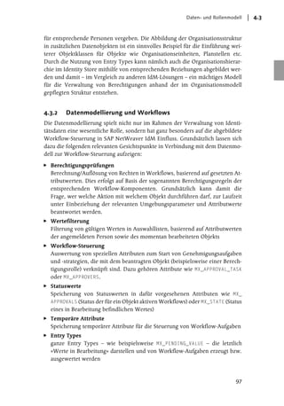 Daten- und Rollenmodell   4.3


für entsprechende Personen vergeben. Die Abbildung der Organisationsstruktur
in zusätzlichen Datenobjekten ist ein sinnvolles Beispiel für die Einführung wei-
terer Objektklassen für Objekte wie Organisationseinheiten, Planstellen etc.
Durch die Nutzung von Entry Types kann nämlich auch die Organisationshierar-
chie im Identity Store mithilfe von entsprechenden Beziehungen abgebildet wer-
den und damit – im Vergleich zu anderen IdM-Lösungen – ein mächtiges Modell
für die Verwaltung von Berechtigungen anhand der im Organisationsmodell
gepflegten Struktur entstehen.


4.3.2   Datenmodellierung und Workflows
Die Datenmodellierung spielt nicht nur im Rahmen der Verwaltung von Identi-
tätsdaten eine wesentliche Rolle, sondern hat ganz besonders auf die abgebildete
Workflow-Steuerung in SAP NetWeaver IdM Einfluss. Grundsätzlich lassen sich
dazu die folgenden relevanten Gesichtspunkte in Verbindung mit dem Datenmo-
dell zur Workflow-Steuerung aufzeigen:

  Berechtigungsprüfungen
  Berechnung/Auflösung von Rechten in Workflows, basierend auf gesetzten At-
  tributwerten. Dies erfolgt auf Basis der sogenannten Berechtigungsregeln der
  entsprechenden Workflow-Komponenten. Grundsätzlich kann damit die
  Frage, wer welche Aktion mit welchem Objekt durchführen darf, zur Laufzeit
  unter Einbeziehung der relevanten Umgebungsparameter und Attributwerte
  beantwortet werden.
  Wertefilterung
  Filterung von gültigen Werten in Auswahllisten, basierend auf Attributwerten
  der angemeldeten Person sowie des momentan bearbeiteten Objekts
  Workflow-Steuerung
  Auswertung von speziellen Attributen zum Start von Genehmigungsaufgaben
  und -strategien, die mit dem beantragten Objekt (beispielsweise einer Berech-
  tigungsrolle) verknüpft sind. Dazu gehören Attribute wie MX_APPROVAL_TASK
  oder MX_APPROVERS.
  Statuswerte
  Speicherung von Statuswerten in dafür vorgesehenen Attributen wie MX_
  APPROVALS (Status der für ein Objekt aktiven Workflows) oder MX_STATE (Status
  eines in Bearbeitung befindlichen Wertes)
  Temporäre Attribute
  Speicherung temporärer Attribute für die Steuerung von Workflow-Aufgaben
  Entry Types
  ganze Entry Types – wie beispielsweise MX_PENDING_VALUE – die letztlich
  »Werte in Bearbeitung« darstellen und von Workflow-Aufgaben erzeugt bzw.
  ausgewertet werden



                                                                              97
 