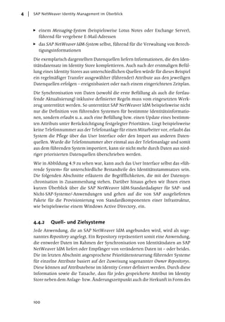 4   SAP NetWeaver Identity Management im Überblick



      einem Messaging-System (beispielsweise Lotus Notes oder Exchange Server),
      führend für vergebene E-Mail-Adressen
      das SAP NetWeaver IdM-System selbst, führend für die Verwaltung von Berech-
      tigungsinformationen

    Die exemplarisch dargestellten Datenquellen liefern Informationen, die den Iden-
    titätsdatensatz im Identity Store komplettieren. Auch nach der erstmaligen Befül-
    lung eines Identity Stores aus unterschiedlichen Quellen würde für dieses Beispiel
    ein regelmäßiger Transfer ausgewählter (führender) Attribute aus den jeweiligen
    Datenquellen erfolgen – ereignisbasiert oder nach einem eingerichteten Zeitplan.

    Die Synchronisation von Daten (sowohl die erste Befüllung als auch die fortlau-
    fende Aktualisierung) inklusive definierter Regeln muss vom eingesetzten Werk-
    zeug unterstützt werden. So unterstützt SAP NetWeaver IdM beispielsweise nicht
    nur die Definition von führenden Systemen für bestimmte Identitätsinformatio-
    nen, sondern erlaubt u. a. auch eine Befüllung bzw. einen Update eines bestimm-
    ten Attributs unter Berücksichtigung festgelegter Prioritäten. Liegt beispielsweise
    keine Telefonnummer aus der Telefonanlage für einen Mitarbeiter vor, erlaubt das
    System die Pflege über das User Interface oder den Import aus anderen Daten-
    quellen. Wurde die Telefonnummer aber einmal aus der Telefonanlage und somit
    aus dem führenden System importiert, kann sie nicht mehr durch Daten aus nied-
    riger priorisierten Datenquellen überschrieben werden.

    Wie in Abbildung 4.9 zu sehen war, kann auch das User Interface selbst das »füh-
    rende System« für unterschiedliche Bestandteile des Identitätsstammsatzes sein.
    Die folgenden Abschnitte erläutern die Begrifflichkeiten, die mit der Datensyn-
    chronisation in Zusammenhang stehen. Darüber hinaus geben wir Ihnen einen
    kurzen Überblick über die SAP NetWeaver IdM-Standardadapter für SAP- und
    Nicht-SAP-Systeme/-Anwendungen und gehen auf die von SAP ausgelieferten
    Pakete für die Provisionierung von Standardkomponenten einer Infrastruktur,
    wie beispielsweise einem Windows Active Directory, ein.


    4.4.2    Quell- und Zielsysteme
    Jede Anwendung, die an SAP NetWeaver IdM angebunden wird, wird als soge-
    nanntes Repository angelegt. Ein Repository repräsentiert somit eine Anwendung,
    die entweder Daten im Rahmen der Synchronisation von Identitätsdaten an SAP
    NetWeaver IdM liefert oder Empfänger von veränderten Daten ist – oder beides.
    Die im letzten Abschnitt angesprochene Prioritätensteuerung führender Systeme
    für einzelne Attribute basiert auf der Zuweisung sogenannter Owner Repositorys.
    Diese können auf Attributebene im Identity Center definiert werden. Durch diese
    Information sowie die Tatsache, dass für jedes gespeicherte Attribut im Identity
    Store neben dem Anlage- bzw. Änderungszeitpunkt auch die Herkunft in Form des




    100
 