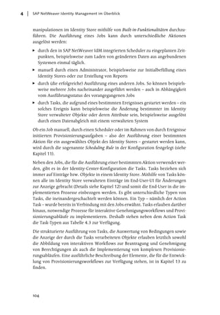 4   SAP NetWeaver Identity Management im Überblick



    manipulationen im Identity Store mithilfe von Built-in-Funktionalitäten durchzu-
    führen. Die Ausführung eines Jobs kann durch unterschiedliche Aktionen
    ausgelöst werden:

      durch den in SAP NetWeaver IdM integrierten Scheduler zu eingeplanten Zeit-
      punkten, beispielsweise zum Laden von geänderten Daten aus angebundenen
      Systemen einmal täglich.
      manuell durch einen Administrator, beispielsweise zur Initialbefüllung eines
      Identity Stores oder zur Erstellung von Reports
      durch (die erfolgreiche) Ausführung eines anderen Jobs. So können beispiels-
      weise mehrere Jobs nacheinander ausgeführt werden – auch in Abhängigkeit
      vom Ausführungsstatus des vorangegangenen Jobs
      durch Tasks, die aufgrund eines bestimmten Ereignisses gestartet werden – ein
      solches Ereignis kann beispielsweise die Änderung bestimmter im Identity
      Store verwalteter Objekte oder deren Attribute sein, beispielsweise ausgelöst
      durch einen Datenabgleich mit einem verwalteten System

    Ob ein Job manuell, durch einen Scheduler oder im Rahmen von durch Ereignisse
    initiierten Provisionierungsaufgaben – also der Ausführung einer bestimmten
    Aktion für ein ausgewähltes Objekt des Identity Stores – gestartet werden kann,
    wird durch die sogenannte Scheduling Rule in der Konfiguration festgelegt (siehe
    Kapitel 11).

    Neben den Jobs, die für die Ausführung einer bestimmten Aktion verwendet wer-
    den, gibt es in der Identity-Center-Konfiguration die Tasks. Tasks beziehen sich
    immer auf Einträge bzw. Objekte in einem Identity Store. Mithilfe von Tasks kön-
    nen alle im Identity Store verwalteten Einträge im End-User-UI für Änderungen
    zur Anzeige gebracht (Details siehe Kapitel 12) und somit die End-User in die im-
    plementierten Prozesse einbezogen werden. Es gibt unterschiedliche Typen von
    Tasks, die ineinandergeschachtelt werden können. Ein Typ – nämlich der Action
    Task – wurde bereits in Verbindung mit den Jobs erwähnt. Tasks erlauben darüber
    hinaus, notwendige Prozesse für interaktive Genehmigungsworkflows und Provi-
    sionierungsabläufe zu implementieren. Deshalb stehen neben dem Action Task
    die Task-Typen aus Tabelle 4.3 zur Verfügung.

    Die strukturierte Ausführung von Tasks, die Auswertung von Bedingungen sowie
    die Anzeige der durch die Tasks verarbeiteten Objekte erlauben letztlich sowohl
    die Abbildung von interaktiven Workflows zur Beantragung und Genehmigung
    von Berechtigungen als auch die Implementierung von komplexen Provisionie-
    rungsabläufen. Eine ausführliche Beschreibung der Elemente, die für die Entwick-
    lung von Provisionierungsworkflows zur Verfügung stehen, ist in Kapitel 13 zu
    finden.




    104
 