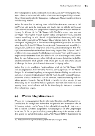 Weitere Integrationsthemen   4.5


Anwendungen nicht mehr dem Sicherheitsstandard, der die Verteilung eines Pass-
worts erlaubt, das dann auch für andere kritische Anwendungen Gültigkeit besitzt.
Diese Faktoren sollten bei der Konzeption von Passwort-Management-Funktionen
berücksichtigt werden.

Neben der zentralen Verwaltung eines einheitlichen Passworts unterstützt SAP
NetWeaver IdM auch die Umsetzung von Single Sign-on mithilfe anerkannter
Standardmechanismen, wie beispielsweise der integrierten Windows-Authentifi-
zierung. So können die SAP NetWeaver IdM-Oberflächen zum einen von der
jeweiligen Technologie Gebrauch machen und so konfiguriert werden, dass eine
erneute Anmeldung am IdM UI nach erfolgter Windows-Anmeldung nicht nötig
ist. Zum anderen verteilt SAP NetWeaver IdM wiederum Daten, die für die Akti-
vierung von Single Sign-on in den Zielanwendungen benötigt werden. Als Beispiel
sei an dieser Stelle der SNC-Name (Secure Network Communications) im ABAP-Sys-
tem genannt, der bei der integrierten Windows-Authentifizierung mit dem Prin-
cipal Name aus dem bei der Windows-Anmeldung ausgestellten Kerberos-Ticket10
gefüllt werden muss, um eine Verbindung zwischen dem Ticket und Benutzerein-
trag im Zielsystem herzustellen. SAP NetWeaver IdM ist allerdings keine Anwen-
dung, die zum Aufbau von speziellen SSO-Infrastrukturen, beispielsweise Public-
Key-Infrastrukturen (PKI), genutzt wird. Dafür gibt es auf dem Markt andere
Werkzeuge, die diese speziellen Funktionen zur Verfügung stellen.

Neben den bereits erwähnten Funktionalitäten wird mit SAP NetWeaver IdM
auch ein sogenannter Active Directory Password Hook ausgeliefert. Bei der Anmel-
dung an der Windows-Umgebung »erzwingt« die Password Policy normalerweise
nach einer gewissen Zeit (meistens 60 oder 90 Tage) die Änderung des Domänen-
passworts. Wird SAP NetWeaver IdM zur zentralen Passwortverwaltung und -ver-
teilung genutzt, kann der Password Hook verwendet werden, um das bei der
Anmeldung in der Windows-Domäne geänderte Passwort verschlüsselt an das
Identity Center weiterzuleiten und für die Verteilung des Passworts in andere
Anwendungen zu sorgen.



4.5      Weitere Integrationsthemen
Wurden im vorangegangenen Kapitel allgemeine Prinzipien der Datensynchroni-
sation sowie die verfügbaren technischen Adapter von SAP NetWeaver IdM in
Verbindung mit der von SAP ausgelieferten Provisionierungslogik erörtert, wer-
den in diesem Abschnitt ausgewählte Anwendungsfälle in SAP-Umgebungen
betrachtet, für die entsprechende Integrationspakete ausgeliefert werden. Außer-
dem gehen wir auf die Integration der SAP NetWeaver IdM UI-Komponente in


10 http://de.wikipedia.org/wiki/Kerberos_(Informatik) (Stand: August 2009)




                                                                                      107
 