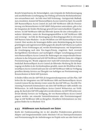 Weitere Integrationsthemen   4.5


Besteht beispielsweise die Notwendigkeit, zum Zeitpunkt der Rollenbeantragung
und anschließenden Genehmigung eine Prüfung auf kritische Rechtekombinatio-
nen vorzunehmen und – im Falle einer SoD-Verletzung – korrigierende Maßnah-
men einzuleiten, kommt SAP BusinessObjects Access Control ins Spiel. Da sowohl
SAP BusinessObjects Access Control als auch SAP NetWeaver IdM die Provisio-
nierung von Benutzerkonten in SAP-ABAP-Zielsystemen unterstützen, gibt es bei
der Integration der beiden Werkzeuge generell zwei unterschiedliche Vorgehens-
weisen. Ist SAP NetWeaver IdM das führende System für den Lebenszyklus ver-
walteter Identitäten, startet der Beantragungsworkflow in SAP NetWeaver IdM
und verzweigt – im Falle der Beantragung von Berechtigungsrollen in relevanten
SAP Business Suite-Modulen – in den Workflow von SAP BusinessObjects Access
Control. Dort werden die beantragten Rollen unter Berücksichtigung der bereits
genehmigten und zugewiesenen Rollen gegen die aktuelle SoD-Matrix zur Laufzeit
geprüft. Treten Verletzungen auf, werden Korrekturprozesse, wie beispielsweise
die Genehmigung nach dem Vier-Augen-Prinzip, eingeleitet. Nach eventuell
durchgeführten Korrekturen und nachträglich erfolgter Genehmigung provisio-
niert BusinessObjects Access Control die Änderungen am entsprechenden Benut-
zerkonto in das Zielsystem und teilt SAP NetWeaver IdM den Status der erfolgten
Provisionierung mit. Wurde aufgrund einer stark SAP-zentrischen Anwendungs-
landschaft BusinessObjects Access Control als führendes Werkzeug für die Bean-
tragung von Rollen in der Architekturphase gewählt, startet der Workflow in Busi-
nessObjects Access Control und nutzt die von SAP NetWeaver IdM zur Verfügung
gestellten Identity Services zur Übergabe von Aufträgen zur Provisionierung von
Benutzerkonten in Nicht-SAP-Systemen.

In beiden Fällen tritt der SAP VDS als Integrationskomponente auf den Plan. SAP
liefert für die Integration von SAP NetWeaver IdM und BusinessObjects Access
Control Content für das Identity Center sowie für den SAP VDS aus. Das GRC Pro-
visioning Framework kommuniziert mit dem SAP NetWeaver IdM mithilfe von
Webservices. So stellt BusinessObjects Access Control Webservices zur Verfü-
gung, die durch den SAP VDS aufgerufen werden können. Im SAP VDS stehen wie-
derum Identity Services zur Verfügung, die von BusinessObjects Access Control
genutzt werden, um entweder Statusinformationen oder Provisionierungsauf-
träge an SAP NetWeaver IdM zu übergeben. Detaillierte Informationen zur Inte-
gration finden Sie in Abschnitt 15.4.


4.5.3   Middleware zum Austausch von Daten
Reicht der Funktionsumfang der in der aktuellen Produktversion gelieferten
Adapter und Integrationsinhalte (siehe Abschnitt 5.4) zur Datensynchronisation
und Provisionierung für die Anforderungen im Projekt nicht aus oder bietet sich




                                                                              111
 
