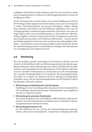 4   SAP NetWeaver Identity Management im Überblick



    verfügbaren SAP NetWeaver IdM-Funktionen oder eine Liste mit Links zu verfüg-
    baren Antragsformularen im Rahmen der IdM-Navigationsstruktur im Portal zur
    Verfügung zu stellen.

    Da die UI-Komponenten als Web Dynpro im Java-Stack lauffähig sind und über
    HTTP-Anfragen direkt angesprochen werden können, kann auch eine Integration
    in andere Unternehmensportale und Intranet-Technologien erfolgen, solange
    diese webbasiert sind und die vom SAP NetWeaver Application Server Java zur
    Verfügung gestellten Authentisierungsmechanismen unterstützen und somit ein
    Single Sign-on (SSO) vom Unternehmensportal zur SAP NetWeaver IdM-Infra-
    struktur möglich ist. Beachtet werden muss bei der UI-Integration in jedem Fall,
    dass letztlich alle potenziellen SAP NetWeaver IdM-Benutzer – und das sind bei
    der Einführung inklusive Self-Services alle im Identity Store aktiv geführten Iden-
    titäten – einen Benutzer-Account auf dem jeweiligen Intranet-Portal oder dem für
    die Authentisierung genutzten Verzeichnisdienst benötigen (für Informationen
    zur UI-Konfiguration siehe Kapitel 8 und 12).



    4.6      Monitoring
    Wie jede produktiv genutzte Anwendung im Unternehmen erfordert auch der
    Einsatz von SAP NetWeaver IdM eine Überwachung der durch das System ausge-
    führten Funktionen. Dieser Abschnitt gibt einen kurzen Überblick über die Mög-
    lichkeiten und Ansatzpunkte für das Monitoring der SAP NetWeaver IdM-Kom-
    ponenten. Detaillierte Informationen zur Interpretation von Job- und Systemlogs
    oder zentralen Datenbanktabellen mit verwertbaren Überwachungsinformatio-
    nen finden Sie in Kapitel 16. Basierend auf der in Abschnitt 4.2 dargestellten
    Architektur, lassen sich die Überwachungsaktivitäten für SAP NetWeaver IdM in
    die folgenden Teilbereiche aufteilen:

      Überwachung von Betriebssystem und Dateisystem
      Unabhängig von der Anwendung sollten die genutzten Server hinsichtlich der
      CPU-Auslastung, Dateisystemauslastung, Plattenkapazitäten, der ausgeführten
      Prozesse etc. überwacht werden.
      Überwachung der genutzten Datenbanken
      Die zentrale Komponente der SAP NetWeaver IdM-Architektur bildet die Da-
      tenbank. Auch die Datenbank kann im Rahmen bereits vorhandener Überwa-
      chungsmechanismen überwacht werden.
      Überwachung des End-User UIs
      Der SAP NetWeaver AS Java, auf dem die Frontend-Komponenten gehostet
      werden, sollte mit den Standardmitteln – beispielsweise Computing Center Ma-




    114
 