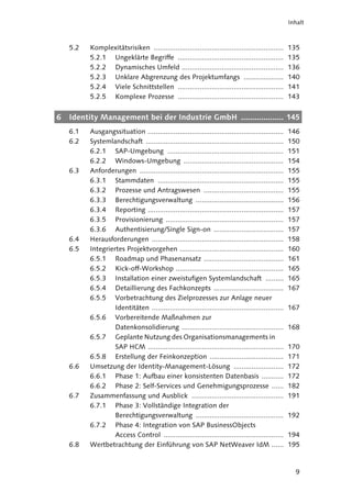 Inhalt



    5.2   Komplexitätsrisiken .................................................................     135
          5.2.1 Ungeklärte Begriffe .....................................................           135
          5.2.2 Dynamisches Umfeld ...................................................              136
          5.2.3 Unklare Abgrenzung des Projektumfangs ....................                          140
          5.2.4 Viele Schnittstellen .....................................................          141
          5.2.5 Komplexe Prozesse .....................................................             143


6   Identity Management bei der Industrie GmbH ................... 145
    6.1   Ausgangssituation ....................................................................    146
    6.2   Systemlandschaft .....................................................................    150
          6.2.1 SAP-Umgebung ..........................................................             151
          6.2.2 Windows-Umgebung ..................................................                 154
    6.3   Anforderungen ........................................................................    155
          6.3.1 Stammdaten ...............................................................          155
          6.3.2 Prozesse und Antragswesen ........................................                  155
          6.3.3 Berechtigungsverwaltung ............................................                156
          6.3.4 Reporting ....................................................................      157
          6.3.5 Provisionierung ...........................................................         157
          6.3.6 Authentisierung/Single Sign-on ...................................                  157
    6.4   Herausforderungen ..................................................................      158
    6.5   Integriertes Projektvorgehen ....................................................         160
          6.5.1 Roadmap und Phasenansatz ........................................                   161
          6.5.2 Kick-off-Workshop ......................................................            165
          6.5.3 Installation einer zweistufigen Systemlandschaft .........                          165
          6.5.4 Detaillierung des Fachkonzepts ...................................                  167
          6.5.5 Vorbetrachtung des Zielprozesses zur Anlage neuer
                   Identitäten ..................................................................   167
          6.5.6 Vorbereitende Maßnahmen zur
                   Datenkonsolidierung ...................................................          168
          6.5.7 Geplante Nutzung des Organisationsmanagements in
                   SAP HCM ....................................................................     170
          6.5.8 Erstellung der Feinkonzeption .....................................                 171
    6.6   Umsetzung der Identity-Management-Lösung .........................                        172
          6.6.1 Phase 1: Aufbau einer konsistenten Datenbasis ...........                           172
          6.6.2 Phase 2: Self-Services und Genehmigungsprozesse ......                              182
    6.7   Zusammenfassung und Ausblick ..............................................               191
          6.7.1 Phase 3: Vollständige Integration der
                   Berechtigungsverwaltung ............................................             192
          6.7.2 Phase 4: Integration von SAP BusinessObjects
                   Access Control ............................................................      194
    6.8   Wertbetrachtung der Einführung von SAP NetWeaver IdM ......                               195


                                                                                                      9
 