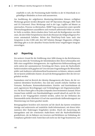 4   SAP NetWeaver Identity Management im Überblick



      empfiehlt es sich, die Provisioning-Audit-Tabellen in der IC-Datenbank in re-
      gelmäßigen Abständen zu lesen und auszuwerten.

    Zur Ausführung der aufgelisteten Monitoring-Aktivitäten können verfügbare
    Werkzeuge genutzt werden (Beispiele sind: HP Operations Manager, IBM Tivoli
    und CA Unicenter). Diese Werkzeuge sind in der Lage, Logfiles auf Muster zu
    untersuchen, Prozesse zu überwachen, SNMP Traps auszuwerten sowie spezielle
    Überwachungsaktionen auszuführen und eventuell auftretende Fehler an zentra-
    ler Stelle zu melden. Meist erlauben diese Tools auch die Konfiguration von Akti-
    onen, die den Fehler beispielsweise durch den Neustart des fehlgeschlagenen Pro-
    zesses automatisch beheben. Neben den Third-Party-Tools kann auch eine
    Integration in das CCMS oder den SAP Solution Manager Diagnostics erfolgen.
    Allerdings gibt es in der aktuellen Version hierfür keine vorgefertigten Integrati-
    onsvorlagen.



    4.7      Reporting
    Ein weiterer Grund für die Einführung einer IdM-Lösung ist das Berichtswesen.
    Denn was nützt die Verwaltung der Identitätsdaten über ihren Lebenszyklus mit-
    hilfe eines ausgefeilten Antragswesens, der regelbasierten Rollenzuordnung und
    nicht zuletzt der automatisierten Verteilung der Daten, wenn die Nachvollzieh-
    barkeit trotzdem nicht gegeben ist? Um relevante Fragestellungen für Wirtschafts-
    prüfer und Auditoren zufriedenstellend beantworten zu können, müssen sowohl
    die im System anfallenden Stamm- als auch die Bewegungsdaten über die Zeit vor-
    gehalten werden.

    Stammdaten sind im Bereich des Identity Managements alle Daten, die die ver-
    walteten Identitäten beschreiben. Das sind also sowohl einfache Attribute wie
    Vorname, Nachname, Kommunikationsdaten, Eintritts- und Austrittsdatum als
    auch zugewiesene Berechtigungen und Verknüpfungen mit Organisationsobjek-
    ten. Für diese Daten gibt es für jeden Zeitpunkt einen bestimmten Zustand. Dieser
    Zustand kann mithilfe von Datenbankabfragen sowohl aktuell als auch für Zeit-
    punkte in der Vergangenheit ermittelt werden, sofern bei der Definition des
    Datenmodells (siehe Abschnitt 4.3) auf eine ausreichende Aufbewahrungszeit zur
    Historisierung von Daten geachtet wurde.

    Bewegungsdaten beziehen sich einerseits auf die durch das System verwalteten
    Anträge und andererseits auf zusätzliche Audit-Informationen, mit denen Infor-
    mationen über Änderungen festgehalten werden. Durch die Auswertung der
    Antragsdaten und der erweiterten Audit-Daten wird die Nachvollziehbarkeit
    gewährleistet, die im Rahmen von Gesetzen und Richtlinien zur Einhaltung der
    Compliance gefordert wird. Somit lässt sich nicht nur die Frage beantworten, wer




    116
 