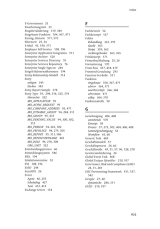 Index




E-Government 23                          F
Einarbeitungszeit 33
Eingabevalidierung 319, 384              Fachbereich 56
Eingebaute Funktion 104, 367, 471        Fachkonzept 167
Eintrag, Historie 571, 572               Fehler
Elternzeit 25, 34                          Behandlung 363, 393
E-Mail 43, 190, 371                        Quelle 363
Employee Self-Service 108, 196             Skript 359, 362
Enterprise Application Integration 511     vorübergehender 363, 365
Enterprise Archive 520                   Feinkonzept 171
Enterprise Services Directory 76         Firmenbuchhaltung 25, 26
Enterprise Services Repository 76        Formatierung 170
Enterprise Single Sign-on 244            From-Pass 417, 418, 419
Entgelt-Rahmenabkommen 194               Frontend-Gestaltung 293
Entity-Relationship-Modell 314           Function-Set-Rolle 511
Entry                                    Funktion
  anlegen 345                              eingebaute 104, 367, 471
  löschen 345                              uError 364, 371
Entry Report Sample 578                    uGetErrorInfo 366, 368
Entry Type 93, 298, 314, 325, 374          uProvision 471
  Hierarchie 322                           uSkip 364, 370
  MX_APPLICATION 95                      Funktionalrolle 50
  MX_ASYNC_REQUEST 95
  MX_COMPANY_ADDRESS 95, 471             G
  MX_DYNAMIC_GROUP 94, 284, 311
  MX_GROUP 95, 472                       Genehmigung 406, 408
  MX_PENDING_VALUE 94, 300, 302,           anstehende 570
     312                                   Konzept 38
  MX_PERSON 94, 263, 302                   Prozess 57, 272, 302, 404, 406, 408
  MX_PRIVILEGE 94, 275, 305                Sammelgenehmigung 52
  MX_REPORT 95, 313, 586                   Workflow 43, 60
  MX_REPOSITORYNAME 465                  Generic Task 469
  MX_ROLE 94, 278, 308                   Geschäftsmodell 57
  ORG_UNIT 322                           Geschäftsprozess 24, 66
Entscheidungsprozess 66                  Geschäftsrolle 49, 51, 57, 96, 128, 278
Entwicklungssystem 546                   Gesetzesanforderung 26
ERA 194                                  Global Event Task 468
Eskalationsroutine 52                    Global Unique Identifier 210, 557
ESS 108, 196                             Governance, Risk und Compliance (GRC)
ESSO 244                                   24, 31, 281
EuroSOX 26                               GRC Provisioning Framework 411, 537,
Event                                      542
  Agent 46, 255                          Gruppe 27, 40
  Scheduling 427                           dynamische 284, 311
  Task 412, 413                          GUID 210, 557
Exchange Server 154




                                                                            625
 