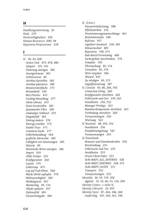 Index




H                                  IC (Forts.)
                                     Passwortrücksetzung 388
Handlungsanweisung 26                Pflichtattribut 376
Hash 239                             Provisionierungswarteschlange 461
Hochverfügbarkeit 550                Rechenintensität 548
Human Resources (HR) 44              Referenz 557
Hypertext Preprocessor 238           regulärer Ausdruck 238, 385
                                     Releasewechsel 485
I                                    Repository 100, 273
                                     Rule-Based Provisioning 468
IC 82, 83, 600                       Suchergebnis einschränken 374
  Action Task 475, 478, 480          Template 105
  Adapter 101, 141                   Überwachung 85, 114
  Änderung anzeigen 386              Verwalten 85, 374
  Anzeigeelement 383                 Wert vorgeben 384
  Arbeitsvorrat 85                   Wizard 435
  Attribut darstellen 382            Zu erledigen 85, 373
  Attribut platzieren 380            Zugriffssteuerung 387
  Benutzeroberfläche 373           IC Console 83, 86, 206, 392
  Bestandteile 249                   Connection String 260
  Best Practice 433                  Konfiguration einrichten 260
  Caching-Einstellung 377            Fehlersuche und Test 259, 261
  Client Library 253                 Installation 256, 552
  Datei bereitstellen 383            Manager Privilege 263
  dynamischer Filter 389             Runtime-Komponente einrichten 261
  eindeutiger Schlüssel 251          Verbindung einrichten 260
  Eingabefeld 383                    Voraussetzungen 256
  Eintrag ändern 378                 Warnung 563
  Eintrag erstellen 375            IC Runtime 88, 292, 356
  Enable Trace 571                   Installation 256
  erweiterte Suche 377               Produktivumgebung 547
  Fehlerbehandlung 564               Voraussetzungen 255
  grafische Hierarchie 385         IC-Datenbank
  Gültigkeit von Zuweisungen 385     Benutzer und Datenbankrollen 254
  Historie 85                        Bereitstellung 251
  Historische Werte anzeigen 386     Fehlersuche und Test 255
  Import 559                         Installation 253
  JDBC-Treiber 253                   Oracle-Client-Paket 253
  Konfiguration 260                  Sicht MXIV_ALL_SENTRIES 328
  Layout 379                         Sicht MXIV_SENTRIES 328, 333
  LinkGroup 473                      Sicht MXPV_AUDIT 331
  Log auf Task-Ebene 568             Transport 555
  Maske direkt aufrufen 378          Voraussetzungen 253
  Mehrsprachigkeit 382             Identität 26, 53, 135, 302
  Meldungstext 567                   digitale 32, 35, 46, 53, 136, 204
  Monitoring 85, 114               Identity Center    siehe IC
  Objekt updaten 557               Identity Lifecycle 32, 493
  Optionsfeld 383                  Identity Store 87, 266, 346, 368
  Passworteingabe 384                Audit-Flag 301, 360, 361, 398




626
 