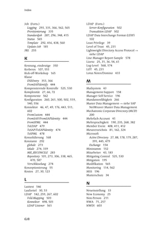Index




Job (Forts.)                             LDAP (Forts.)
  Logging 293, 331, 366, 562, 565          Server-Konfiguration 502
  Provisionierung 335                      Transaktion LDAP 502
  Standardjob 287, 296, 348, 415         LDAP Data Interchange Format (LDIF)
  Status 565                               102
  Template 292, 416, 438, 560            Least Privilege 39
  Update-Job 181                         Level of Trust 45, 231
JRE 255                                  Lightweight Directory Access Protocol
                                           siehe LDAP
K                                        Line Manager Report Sample 578
                                         Lizenz 25, 31, 36, 54, 61
Kennung, eindeutige 350                  Log-Level 568, 574
Kerberos 107, 551                        LOT 45, 231
Kick-off-Workshop 165                    Lotus Notes/Domino 433
Klasse
  DSEEntry 353, 366                      M
  FromSAPIdentify 444
Kompensierende Kontrolle 525, 530        Mailsystem 43
Komplexität 27, 66, 72                   Management-Support 158
Komponente 562                           Manager Self-Service 196
Konfiguration 260, 261, 500, 502, 519,   Mandantenfähigkeit 266
  540, 556                               Master Data Management      siehe SAP
Konnektor 46, 47, 49, 176, 443, 511,      NetWeaver Master Data Management
  602                                    Mechatronic Corporate Directory (MCD)
  FromCustom 444                          200
  FromSAP/FromSAPIdentity 444            Mehrfach-Account 41
  FromSPML 444                           Mehrsprachigkeit 190, 235, 268, 382
  ToLDAP 479                             Member Event 408, 411, 412
  ToSAP/ToSAPIdentity 474                Metaverzeichnis 81, 162, 324
  ToSPML 478                             Microsoft
Konsolidierung 168                        Active Directory 27, 88, 178, 179, 287,
Konstante 292                                391, 445, 479
  globale 273                             Exchange 154
  lokale 274, 339                        Ministamm 152
  MX_RECONCILE 283                       Mitarbeiter 43, 183
  Repository 101, 273, 306, 338, 465,    Mitigating Control 525, 530
     470, 587                            Mitigation 195
  Verschlüsselung 274                    Modifikation 565
Konzeptionierung 55                      Monitoring 114, 562
Kosten 27, 30, 123                       MSS 196
                                         Mutterschutz 34
L
                                         N
Lasttest 546
Laufzettel 30, 53                        Neueinstellung 33
LDAP 142, 259, 267, 602                  New Economy 25
  Feld-Mapping 503                       Non-Person 211
  Konnektor 498, 501                     NWA 71, 257
  LDAP Listener 561                      NWDI 603



628
 