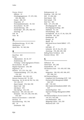 Index




Prozess (Forts.)                          Risikopotenzial 41
  Effizienz 31                            Roadmap 128, 140, 162
  Genehmigungsprozess 57, 272, 302,       ROI 31, 206, 606
    404, 406, 408                         Role Report 582
  Instanz 288, 330                        Role Sample 578
  Integration 67                          Role Tree 583
  Personaladministration 34, 124          Rolle 277, 278, 308
  Reconciliation 44, 287                    Berechtigungsrolle 262
  Standardisierung 144                      Berechtigungsvererbung 281
  Standardjob 287, 296, 348, 415            Definition 41, 134
  Steuerung 81                              Einschränkung 309
Pull 46                                     Geschäftsrolle 49, 51, 57, 96, 128, 278
Push 46                                     Hierarchie 281, 283
                                            Kombination 38
Q                                           Konzept 41
                                            Modell 59
Qualitätssicherung 25, 61, 546              Role-based Access Control (RBAC) 277,
Quellsystem 173                                281
Quick Win 59, 140, 246                      SAP-Rolle 27
                                            technische 40, 47, 96, 275, 305
R                                           Zuweisung 194, 282, 283, 308
                                          Rolling-Wave-Verfahren 236
Read-Pass 443                             Runtime Library 583
Rechte
  Akkumulation 28, 34, 127                S
  Deaktivierung 28
  Trennung siehe Segregation of Duties    Sabbatical 34
Reconciliation 44, 287                    Salted Hash 201, 240
Regular Expression 238, 385               Sammelkonto 35
Regularien 25                             SAP Business Suite 153, 478, 507, 508,
Relation 271, 272, 316, 320                 510
  Containerbeziehung 271, 275, 304,         Integration 108, 302, 493, 496, 497,
     316, 322                                  507, 508, 510
  Kardinalität 316, 320, 323              SAP BusinessObjects
Remote Function Call 76, 502                Compliant User Provisioning (CUP) 525
Reporting 26, 54, 60, 82, 98, 116, 149,     Enterprise Role Management (ERM)
  157, 332, 577                                526, 529
  Report Sample 578, 584, 598               GRC 110, 524
  Report Task 584                           Risk Analysis & Remediation (RAR) 525,
  Sub-Report 578                               529
  SQL-Anfrage 333, 334                      Standardregelsatz 532
Repository 305, 339, 362, 417               Superuser Privilege Management (SPM)
  Konstante 101, 273, 306, 338, 465,           526
     470, 587                             SAP BusinessObjects Access Control 90,
Return on Investment    siehe ROI           110, 411, 525, 604
Revision 31                                 Live-Risikoanalyse 544
Rezertifizierung 143, 144                   Mitigating Control 525, 530
RFC 76                                      Webservice-API 539
  Destination 502



630
 