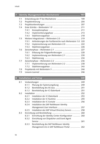 Inhalt




7    Identity Management bei Mechatronic ............................... 197
     7.1    Entwicklung der IT bei Mechatronic ........................................                   199
     7.2    Projektinitiierung .....................................................................      204
     7.3    Projektvorbereitungen .............................................................           207
     7.4    Erste Schritte – Meilenstein 1.0 ...............................................              211
            7.4.1 Konzeptionsphase .......................................................                211
            7.4.2 Implementierungsphase ..............................................                    213
            7.4.3 Stabilisierungsphase ....................................................               218
     7.5    Weitere Integrationen – Meilenstein 2.0 ..................................                    219
            7.5.1 Anforderungen der Fachbereiche nach Meilenstein 1.0                                     220
            7.5.2 Implementierung von Meilenstein 2.0 .........................                           222
            7.5.3 Stabilisierungsphase ....................................................               226
     7.6    Zwischenphase – Meilenstein 2.1 ............................................                  227
            7.6.1 Erfassung der Folgeanforderungen ..............................                         228
            7.6.2 Implementierung von Meilenstein 2.1 .........................                           230
            7.6.3 Stabilisierung ..............................................................           234
     7.7    Zwischenphase – Meilenstein 2.2 ............................................                  236
            7.7.1 Implementierung von Meilenstein 2.2 .........................                           238
            7.7.2 Stabilisierungsphase ....................................................               243
     7.8    Projektende mit Meilenstein 3 .................................................               244
     7.9    Lessons Learned ......................................................................        246


8    Installation und Setup ......................................................... 249
     8.1    Vorbereitungen .......................................................................        249
            8.1.1 Planung der Systemumgebung ....................................                         249
            8.1.2 Bereitstellung des AS Java ...........................................                  251
            8.1.3 Bereitstellung der IC-Datenbank .................................                       251
     8.2    Installation ..............................................................................   252
            8.2.1 Installation der IC-Datenbank .....................................                     253
            8.2.2 Installation der IC Runtime .........................................                   255
            8.2.3 Installation der IC Console ..........................................                  256
            8.2.4 Installation des SAP NetWeaver Identity
                     Management User Interfaces .......................................                   257
            8.2.5 Installation des SAP Virtual Directory Servers ..............                           258
     8.3    Einrichtung und Bereitstellung .................................................              260
            8.3.1 Einrichtung der Identity-Center-Konfiguration ............                              260
            8.3.2 Einrichtung von Dispatcher und Event Agent
                     Service ........................................................................     261
            8.3.3 Bereitstellung des SAP NetWeaver Identity
                     Management UIs in SAP NetWeaver Portal .................                             262



10
 