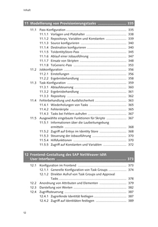 Inhalt




11 Modellierung von Provisionierungstasks ............................ 335
     11.1   Pass-Konfiguration ...................................................................       335
            11.1.1 Vorlagen und Platzhalter .............................................                338
            11.1.2 Repositorys, Variablen und Konstanten .......................                         339
            11.1.3 Source konfigurieren ...................................................              340
            11.1.4 Destination konfigurieren ............................................                340
            11.1.5 ToIdentityStore-Pass ...................................................              345
            11.1.6 Ablauf einer Jobausführung .........................................                  347
            11.1.7 Einsatz von Skripten ....................................................             348
            11.1.8 ToGeneric-Pass ...........................................................            353
     11.2   Jobkonfiguration ......................................................................      356
            11.2.1 Einstellungen ..............................................................          356
            11.2.2 Ergebnisbehandlung ....................................................               358
     11.3   Task-Konfiguration ..................................................................        359
            11.3.1 Ablaufsteuerung ..........................................................            360
            11.3.2 Ergebnisbehandlung ....................................................               361
            11.3.3 Repository ..................................................................         362
     11.4   Fehlerbehandlung und Ausfallsicherheit ...................................                   363
            11.4.1 Wiederholungen von Tasks .........................................                    365
            11.4.2 Fehlerskripte ...............................................................         365
            11.4.3 Tasks bei Fehlern aufrufen ...........................................                367
     11.5   Ausgewählte eingebaute Funktionen für Skripte ......................                         367
            11.5.1 Informationen über die Laufzeitumgebung
                    ermitteln .....................................................................      368
            11.5.2 Zugriff auf Entrys im Identity Store ..............................                   368
            11.5.3 Steuerung der Jobausführung ......................................                    370
            11.5.4 Hilfsfunktionen ...........................................................           370
            11.5.5 Zugriff auf Konstanten und Variablen ..........................                       372


12 Frontend-Gestaltung des SAP NetWeaver IdM
   User Interfaces ..................................................................... 373
     12.1   Konfiguration im Frontend ......................................................             373
            12.1.1 Generelle Konfiguration von Task Groups ....................                          374
            12.1.2 Direkter Aufruf von Task Groups und Approval
                     Tasks ...........................................................................   378
     12.2   Anordnung von Attributen und Elementen ..............................                        379
     12.3   Darstellung von Werten ...........................................................           382
     12.4   Zugriffssteuerung .....................................................................      387
            12.4.1 Zugreifende Identität festlegen ....................................                  387
            12.4.2 Zugriff auf Identitäten festlegen ..................................                  389


12
 