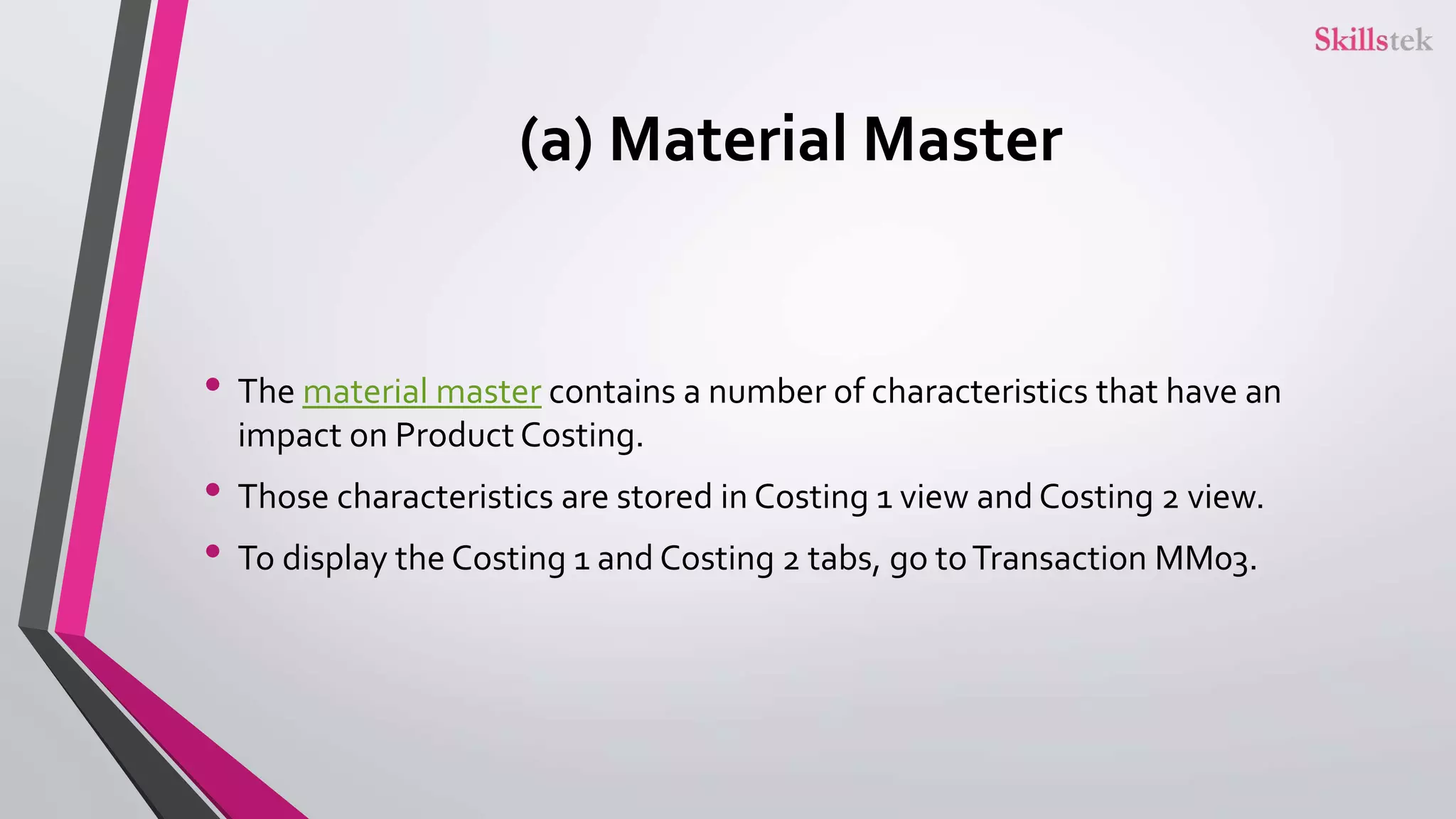 (a) Material Master
• The material master contains a number of characteristics that have an
impact on Product Costing.
• Those characteristics are stored in Costing 1 view and Costing 2 view.
• To display the Costing 1 and Costing 2 tabs, go toTransaction MM03.
 