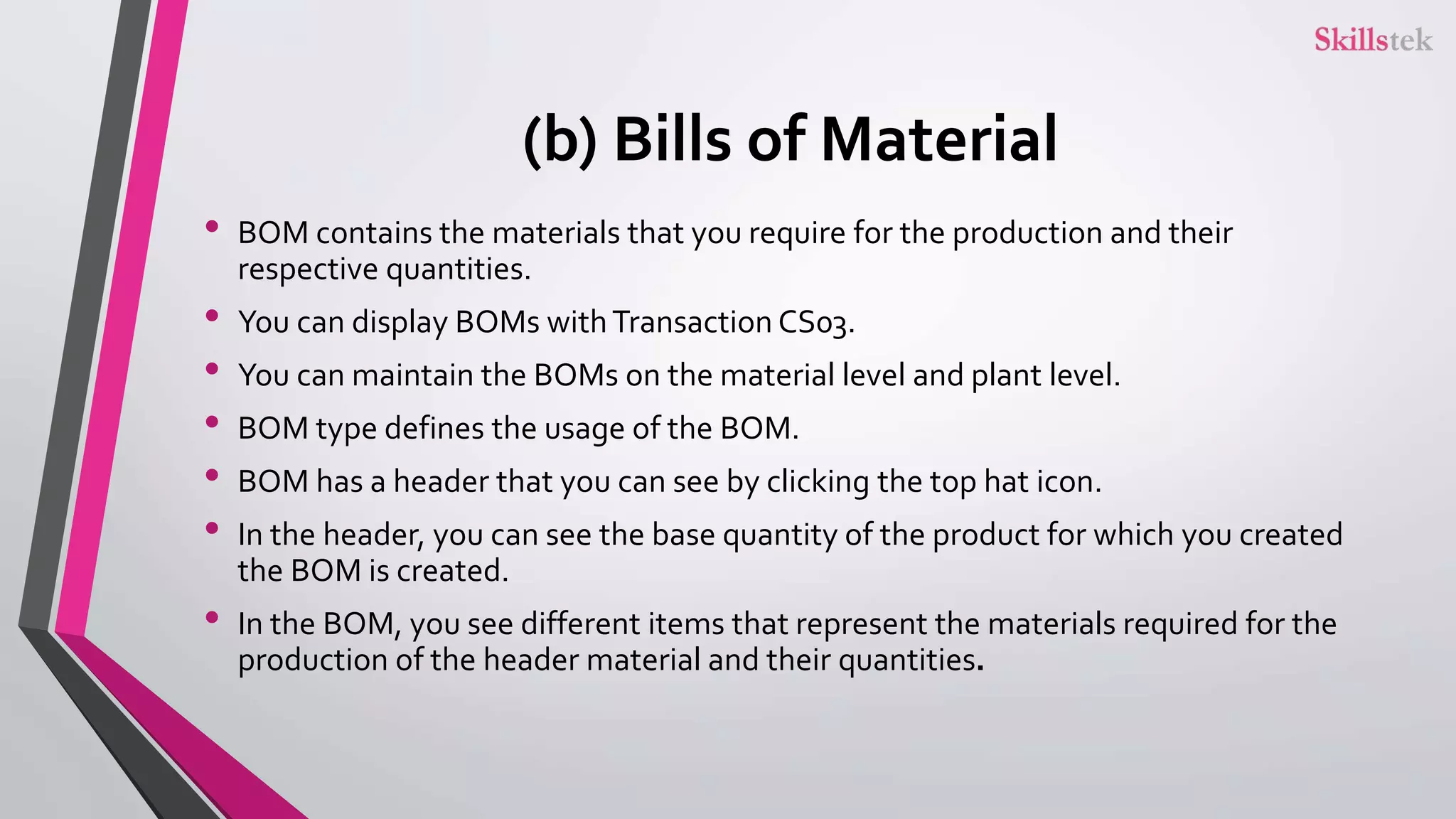 (b) Bills of Material
• BOM contains the materials that you require for the production and their
respective quantities.
• You can display BOMs withTransaction CS03.
• You can maintain the BOMs on the material level and plant level.
• BOM type defines the usage of the BOM.
• BOM has a header that you can see by clicking the top hat icon.
• In the header, you can see the base quantity of the product for which you created
the BOM is created.
• In the BOM, you see different items that represent the materials required for the
production of the header material and their quantities.
 
