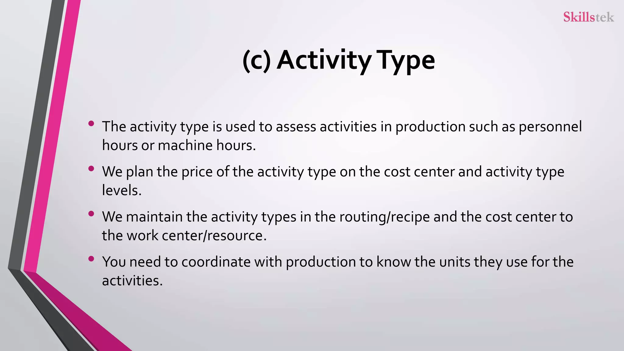 (c) ActivityType
• The activity type is used to assess activities in production such as personnel
hours or machine hours.
• We plan the price of the activity type on the cost center and activity type
levels.
• We maintain the activity types in the routing/recipe and the cost center to
the work center/resource.
• You need to coordinate with production to know the units they use for the
activities.
 