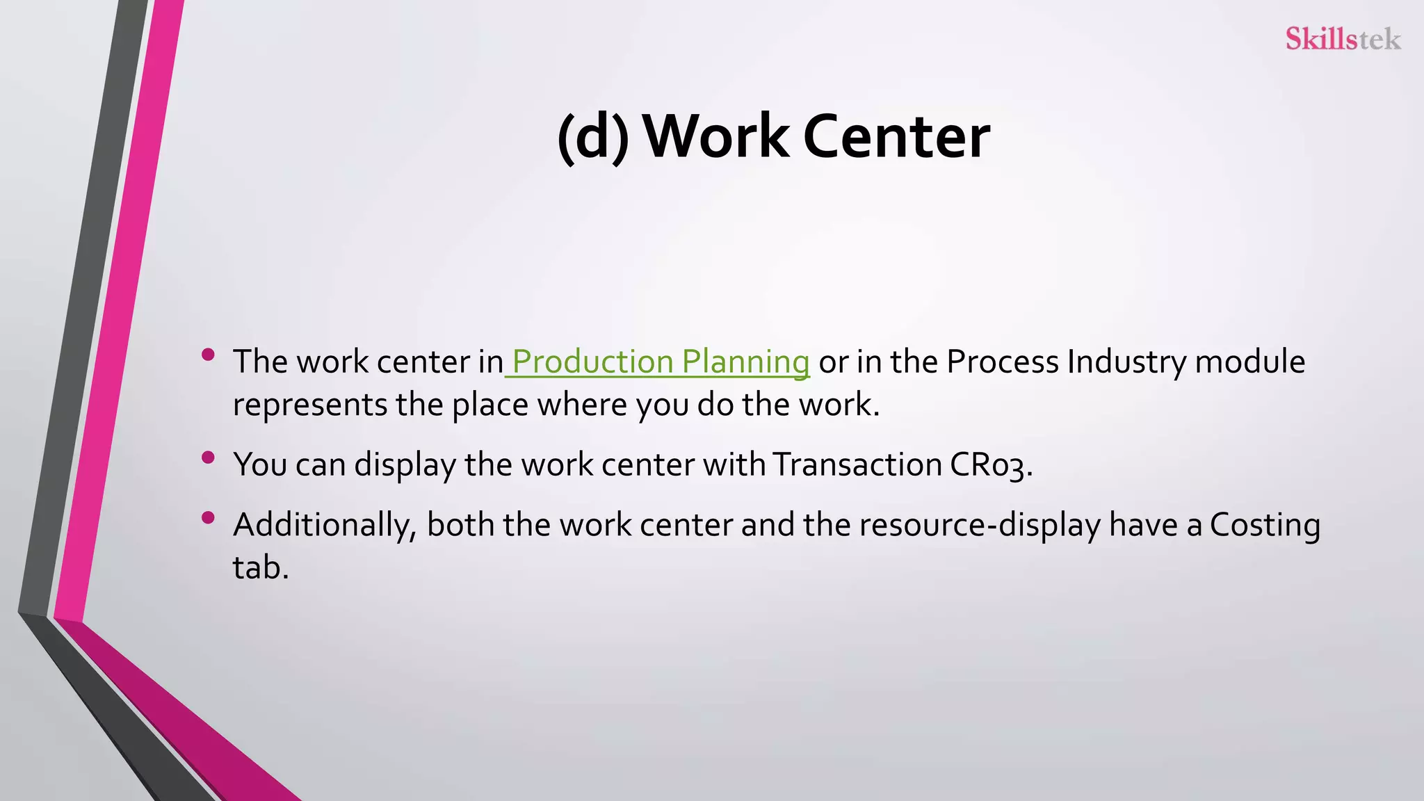 (d) Work Center
• The work center in Production Planning or in the Process Industry module
represents the place where you do the work.
• You can display the work center withTransaction CR03.
• Additionally, both the work center and the resource-display have a Costing
tab.
 