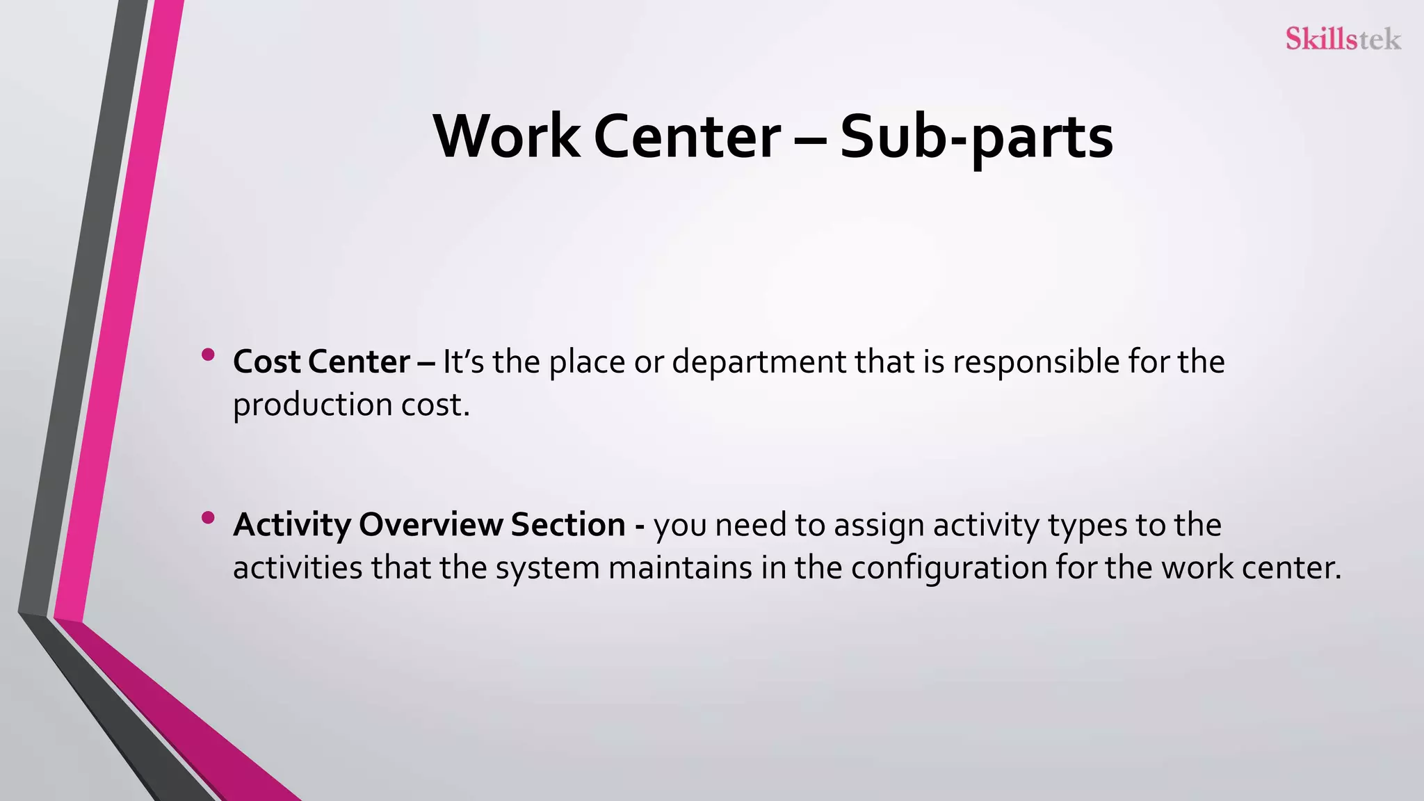 Work Center – Sub-parts
• Cost Center – It’s the place or department that is responsible for the
production cost.
• Activity Overview Section - you need to assign activity types to the
activities that the system maintains in the configuration for the work center.
 