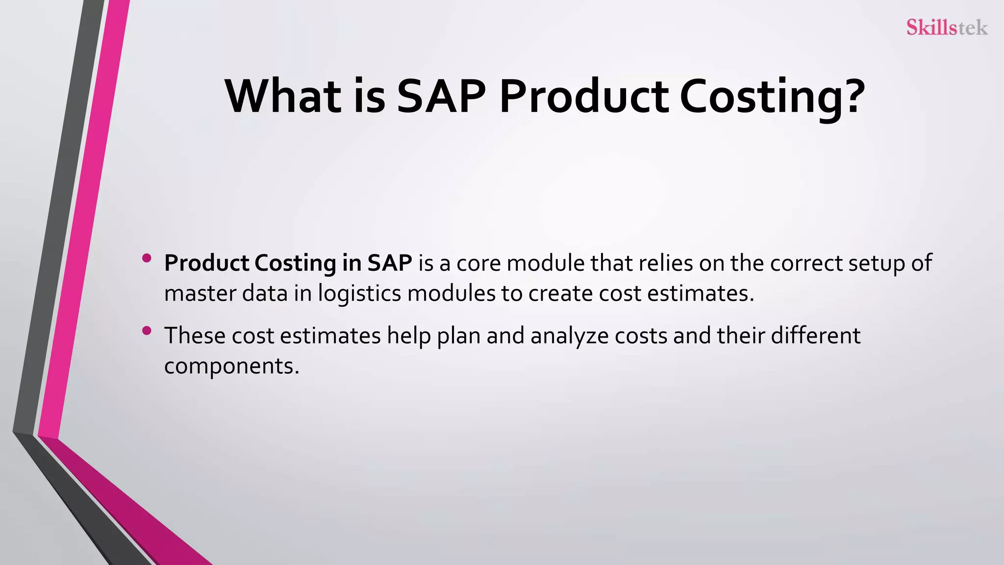 What is SAP Product Costing?
• Product Costing in SAP is a core module that relies on the correct setup of
master data in logistics modules to create cost estimates.
• These cost estimates help plan and analyze costs and their different
components.
 