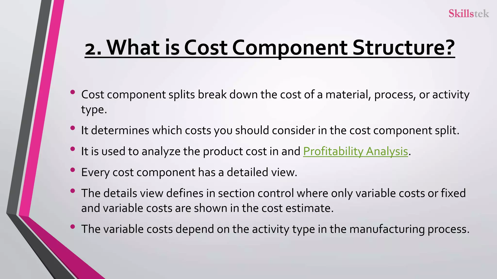 2. What is Cost Component Structure?
• Cost component splits break down the cost of a material, process, or activity
type.
• It determines which costs you should consider in the cost component split.
• It is used to analyze the product cost in and Profitability Analysis.
• Every cost component has a detailed view.
• The details view defines in section control where only variable costs or fixed
and variable costs are shown in the cost estimate.
• The variable costs depend on the activity type in the manufacturing process.
 
