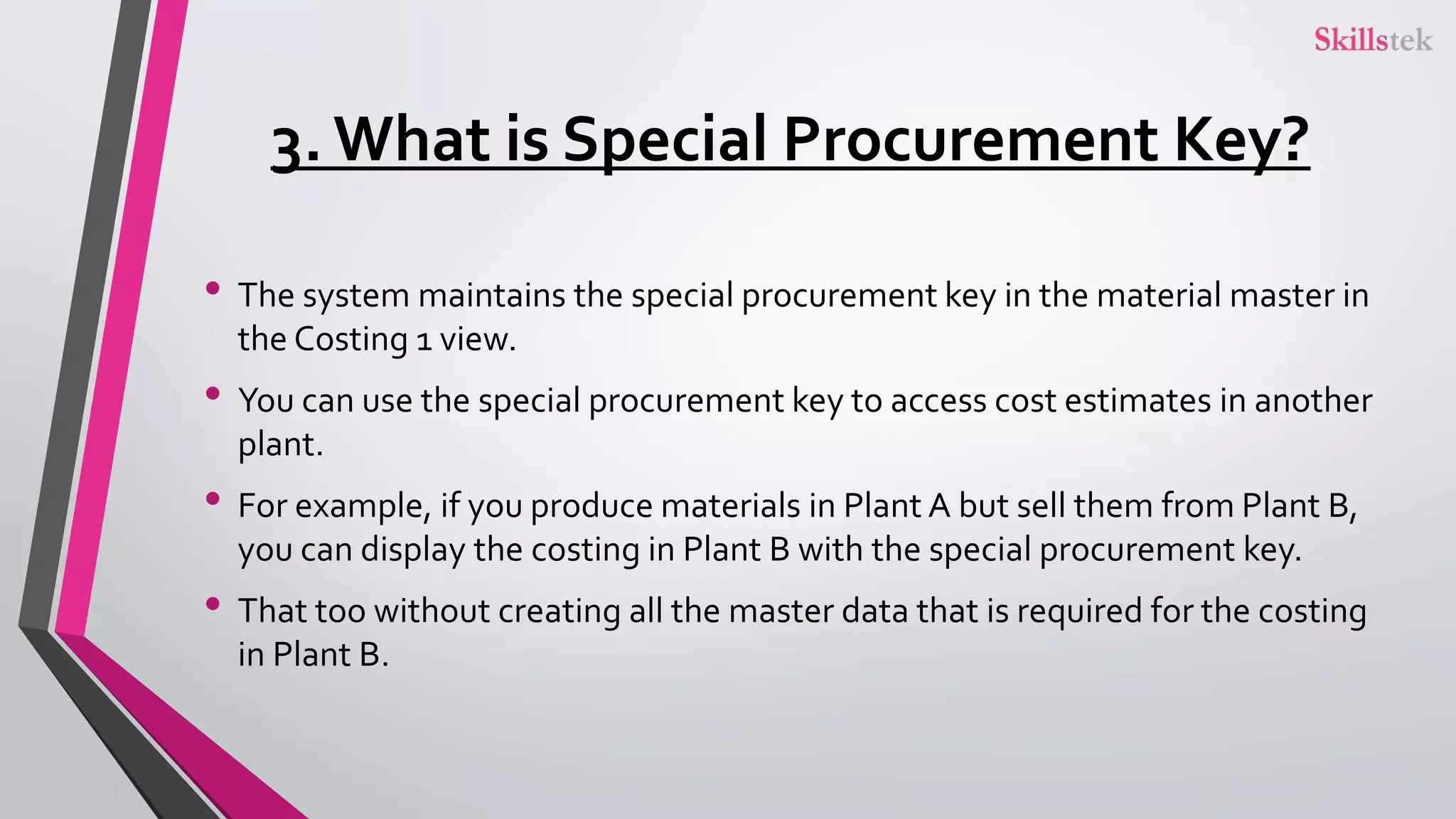 3. What is Special Procurement Key?
• The system maintains the special procurement key in the material master in
the Costing 1 view.
• You can use the special procurement key to access cost estimates in another
plant.
• For example, if you produce materials in Plant A but sell them from Plant B,
you can display the costing in Plant B with the special procurement key.
• That too without creating all the master data that is required for the costing
in Plant B.
 