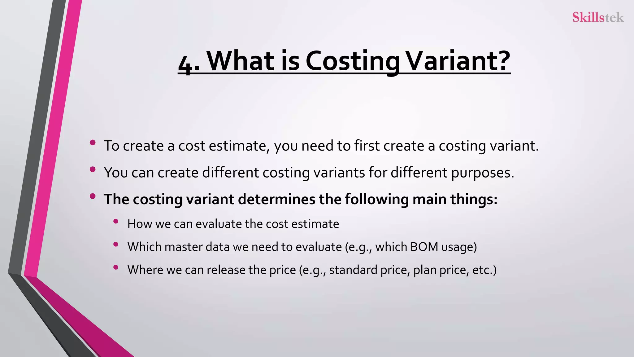 4. What is CostingVariant?
• To create a cost estimate, you need to first create a costing variant.
• You can create different costing variants for different purposes.
• The costing variant determines the following main things:
• How we can evaluate the cost estimate
• Which master data we need to evaluate (e.g., which BOM usage)
• Where we can release the price (e.g., standard price, plan price, etc.)
 