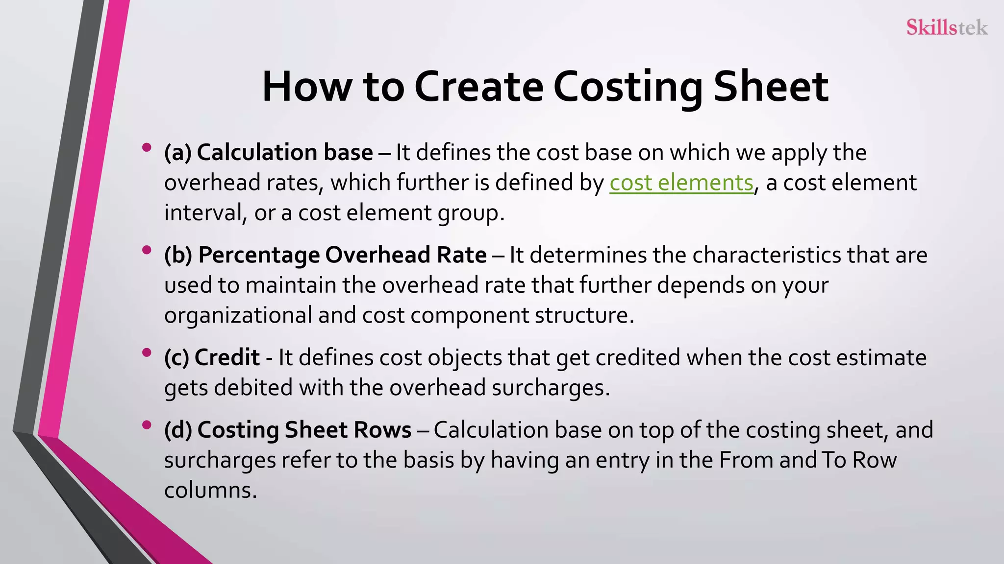 How to Create Costing Sheet
• (a) Calculation base – It defines the cost base on which we apply the
overhead rates, which further is defined by cost elements, a cost element
interval, or a cost element group.
• (b) Percentage Overhead Rate – It determines the characteristics that are
used to maintain the overhead rate that further depends on your
organizational and cost component structure.
• (c) Credit - It defines cost objects that get credited when the cost estimate
gets debited with the overhead surcharges.
• (d) Costing Sheet Rows – Calculation base on top of the costing sheet, and
surcharges refer to the basis by having an entry in the From andTo Row
columns.
 