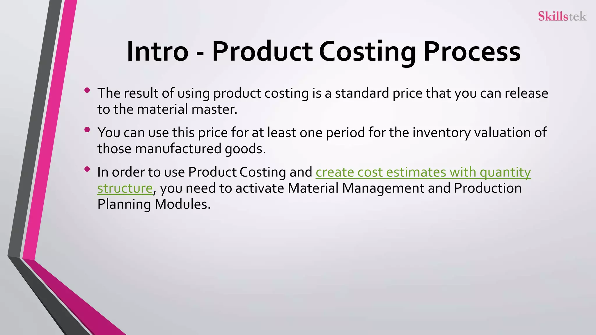 Intro - Product Costing Process
• The result of using product costing is a standard price that you can release
to the material master.
• You can use this price for at least one period for the inventory valuation of
those manufactured goods.
• In order to use Product Costing and create cost estimates with quantity
structure, you need to activate Material Management and Production
Planning Modules.
 