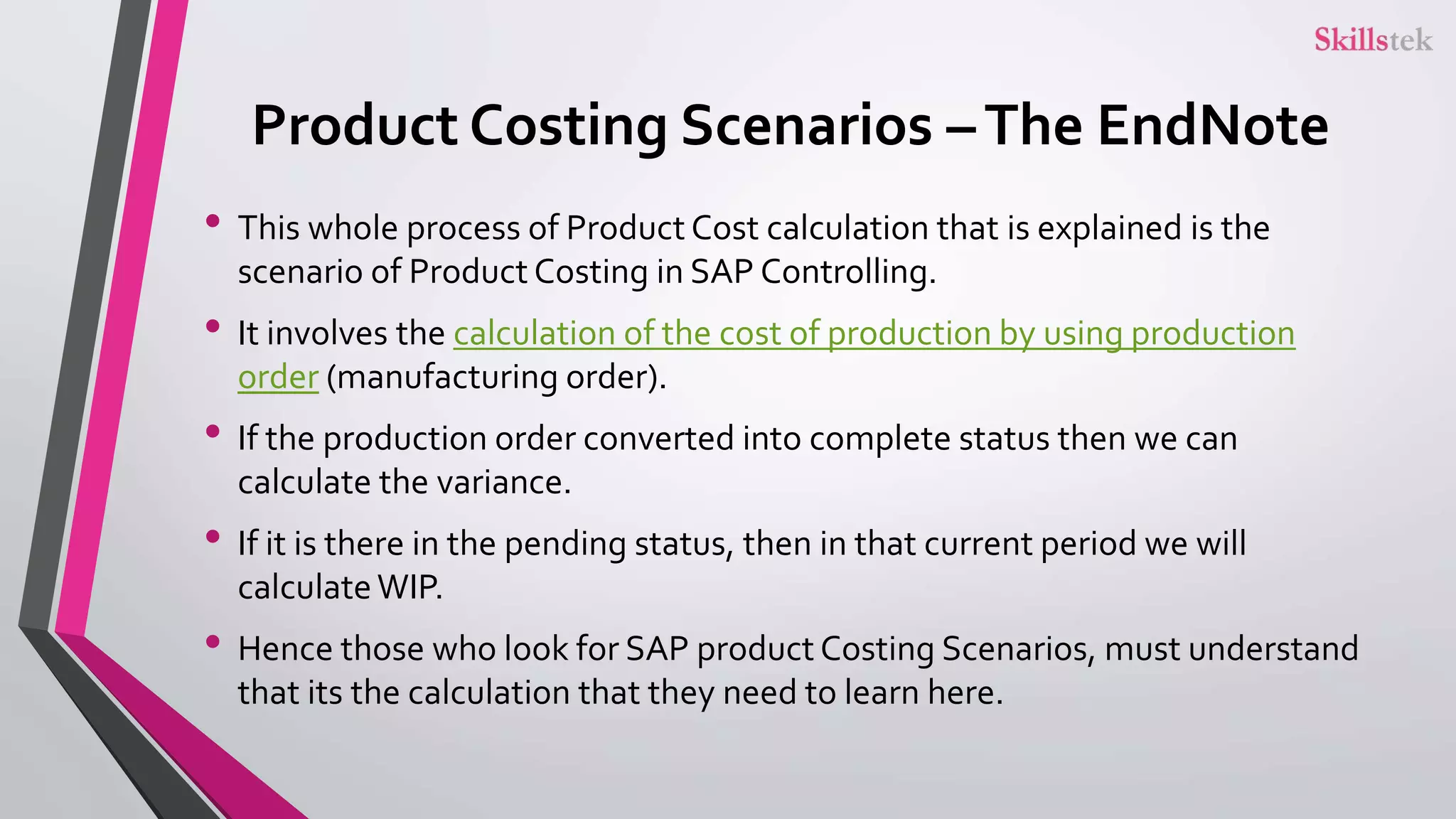 Product Costing Scenarios –The EndNote
• This whole process of Product Cost calculation that is explained is the
scenario of Product Costing in SAP Controlling.
• It involves the calculation of the cost of production by using production
order (manufacturing order).
• If the production order converted into complete status then we can
calculate the variance.
• If it is there in the pending status, then in that current period we will
calculateWIP.
• Hence those who look for SAP product Costing Scenarios, must understand
that its the calculation that they need to learn here.
 