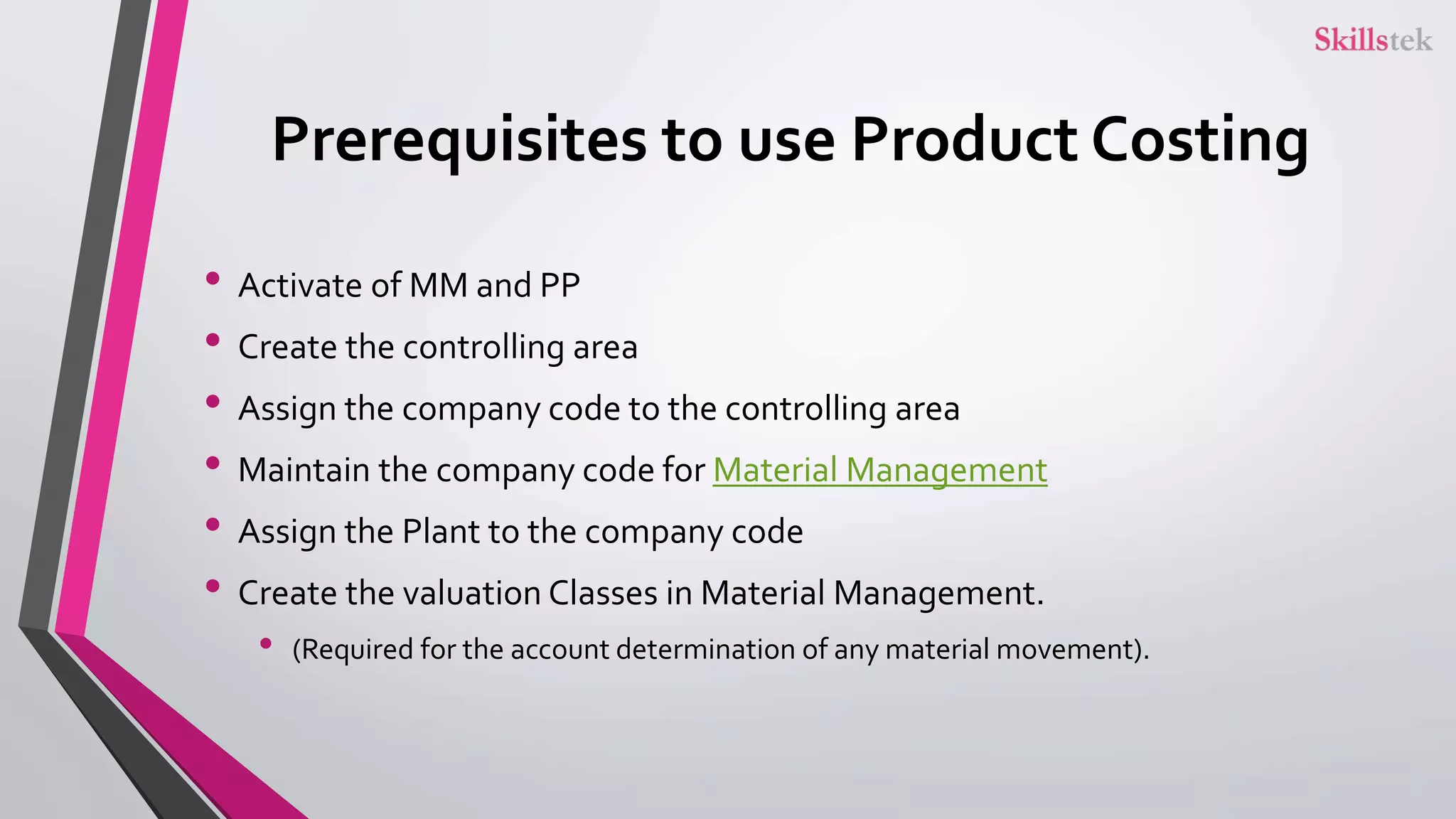 Prerequisites to use Product Costing
• Activate of MM and PP
• Create the controlling area
• Assign the company code to the controlling area
• Maintain the company code for Material Management
• Assign the Plant to the company code
• Create the valuation Classes in Material Management.
• (Required for the account determination of any material movement).
 