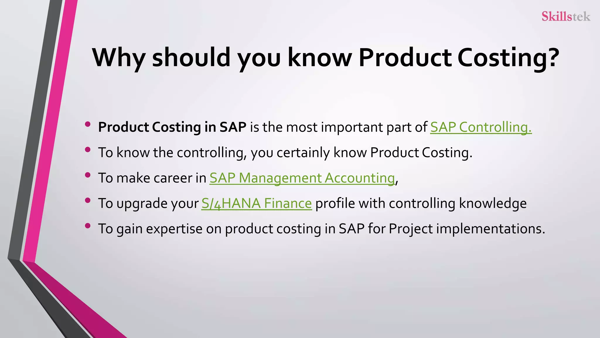 Why should you know Product Costing?
• Product Costing in SAP is the most important part of SAP Controlling.
• To know the controlling, you certainly know Product Costing.
• To make career in SAP Management Accounting,
• To upgrade your S/4HANA Finance profile with controlling knowledge
• To gain expertise on product costing in SAP for Project implementations.
 