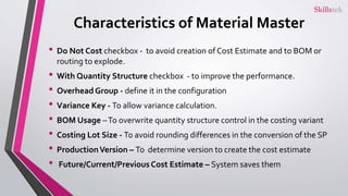 Characteristics of Material Master
• Do Not Cost checkbox - to avoid creation of Cost Estimate and to BOM or
routing to explode.
• With Quantity Structure checkbox - to improve the performance.
• Overhead Group - define it in the configuration
• Variance Key - To allow variance calculation.
• BOM Usage –To overwrite quantity structure control in the costing variant
• Costing Lot Size - To avoid rounding differences in the conversion of the SP
• ProductionVersion – To determine version to create the cost estimate
• Future/Current/Previous Cost Estimate – System saves them
 