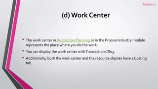 (d) Work Center
• The work center in Production Planning or in the Process Industry module
represents the place where you do the work.
• You can display the work center withTransaction CR03.
• Additionally, both the work center and the resource-display have a Costing
tab.
 