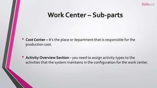 Work Center – Sub-parts
• Cost Center – It’s the place or department that is responsible for the
production cost.
• Activity Overview Section - you need to assign activity types to the
activities that the system maintains in the configuration for the work center.
 