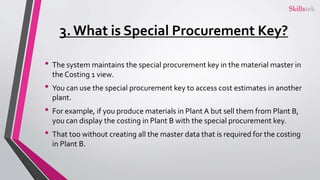 3. What is Special Procurement Key?
• The system maintains the special procurement key in the material master in
the Costing 1 view.
• You can use the special procurement key to access cost estimates in another
plant.
• For example, if you produce materials in Plant A but sell them from Plant B,
you can display the costing in Plant B with the special procurement key.
• That too without creating all the master data that is required for the costing
in Plant B.
 